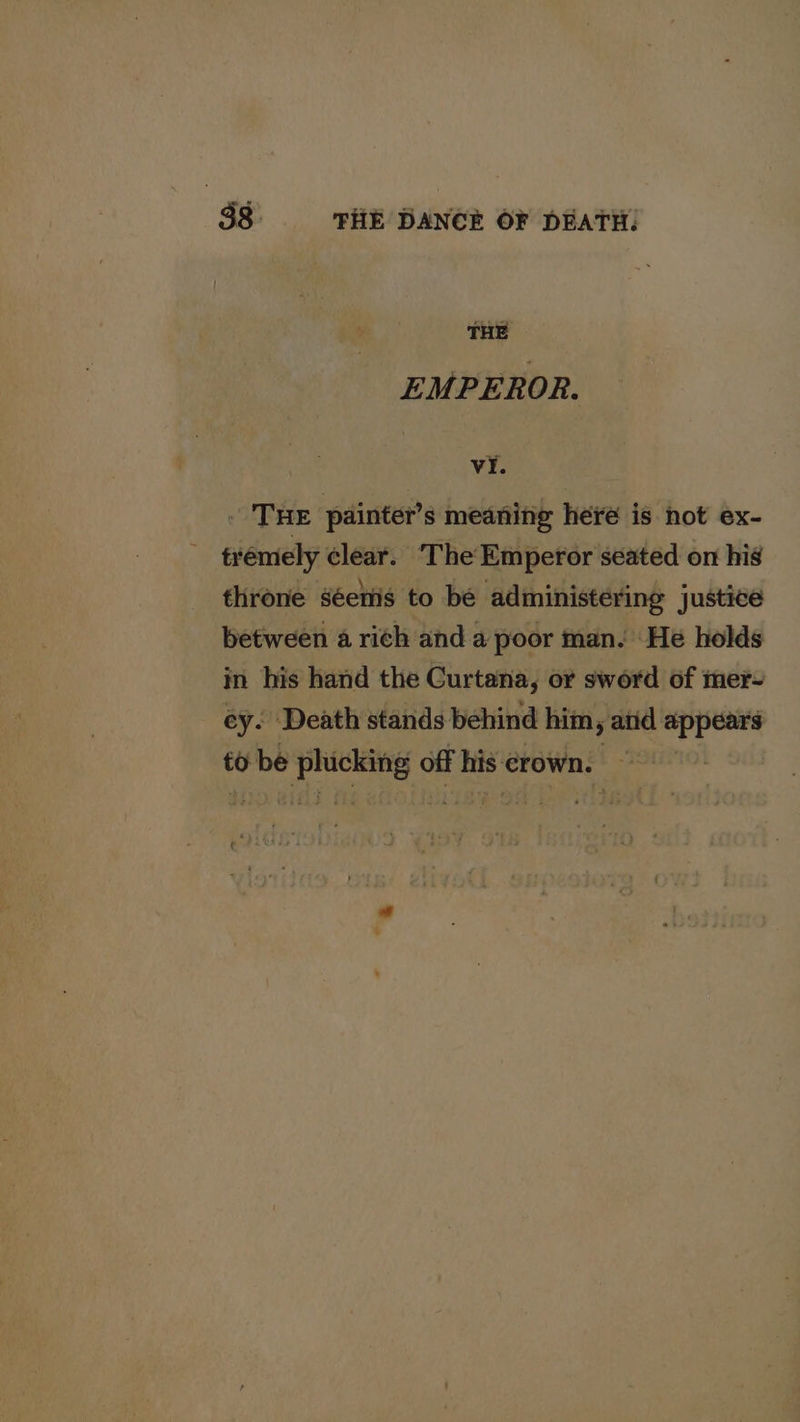 THE EMPEROR. vi. . Tue painter’s meaning here is not ex- trémely clear. The Emperor seated on his throne séenis to be administering justice between a rich and a poor man. He holds in his hand the Curtana, or sword of mer- ey. Death stands behind him, atid a egpan to be teeta off sia crown. *