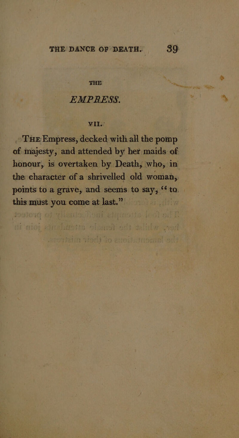 EMPRESS. VIL. . Tue Empress, decked with all the pomp of majesty, and attended by her maids of honour, is overtaken by Death, who, in the character of a shrivelled old woman, points to a grave, and seems to say, ‘to. | this must you come at last.” |