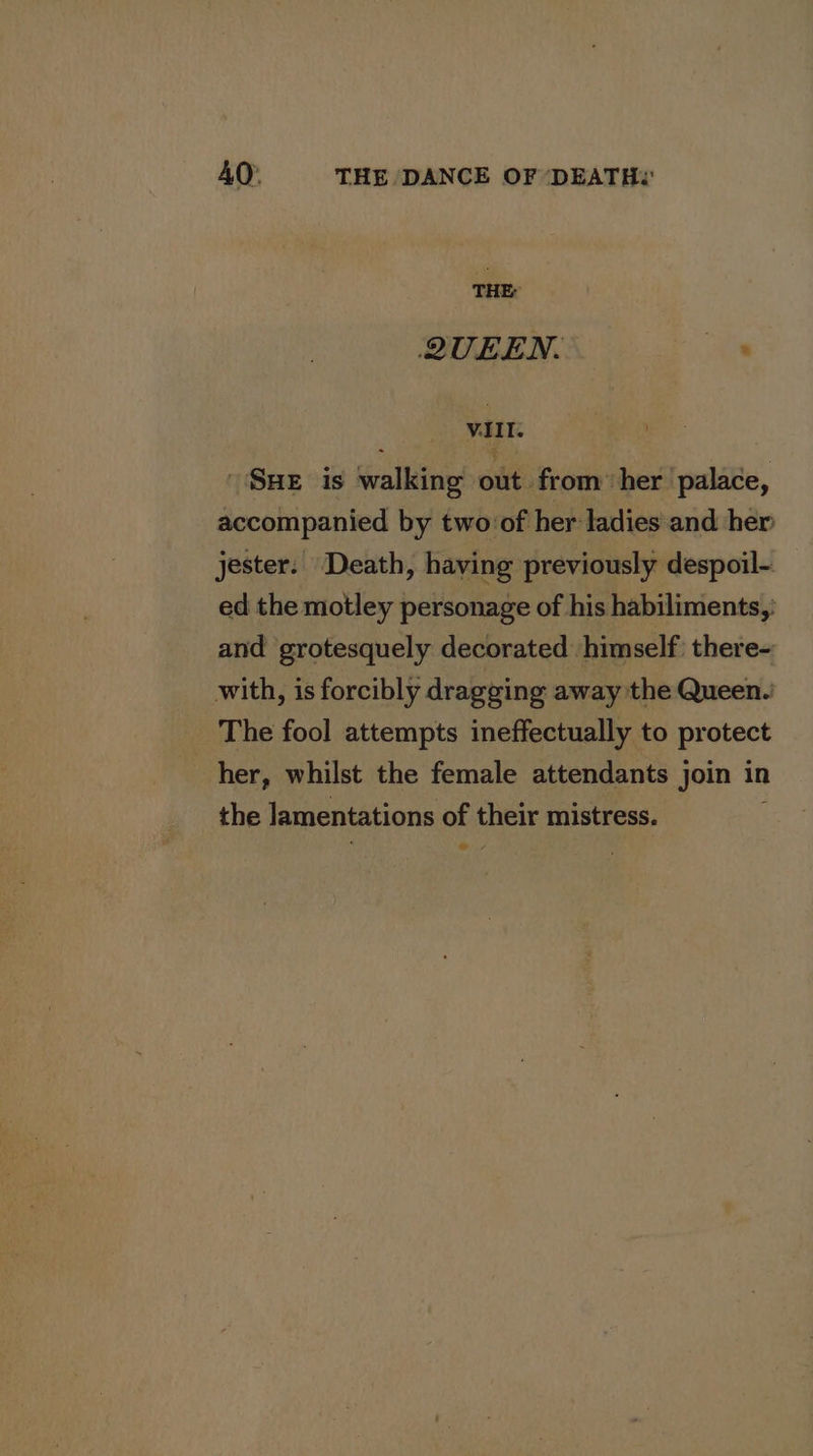 THE: QUEEN. ate viIT. SHE is falling out from her palace, accompanied by two:of her ladies and her jester. Death, having previously despoil-. ed the motley personage of his habiliments,: and ‘grotesquely decorated himself: there- with, is forcibly dragging away the Queen.’ The fool attempts ineffectually to protect her, whilst the female attendants join in the lamentations of their mistress. 7