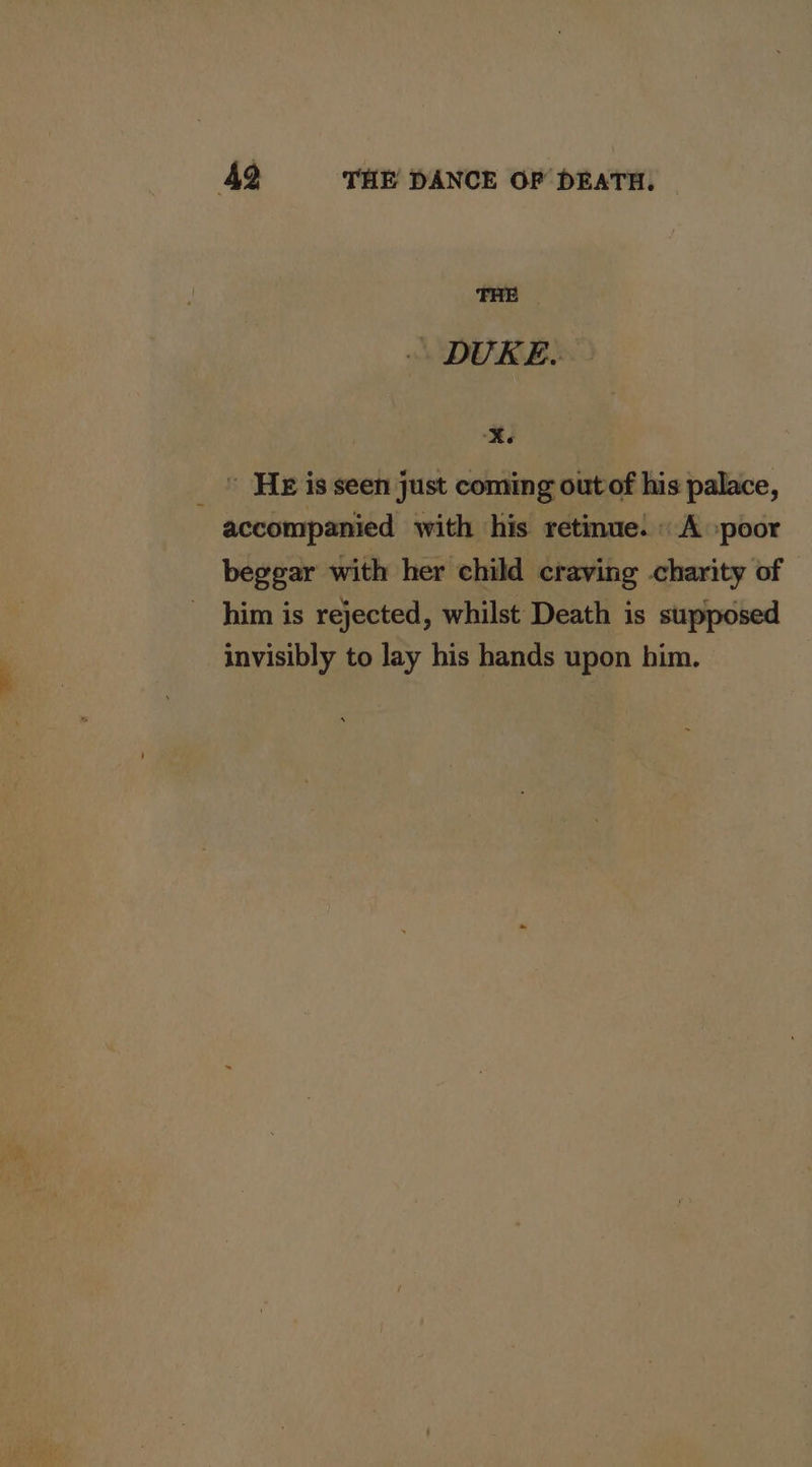 THE DURES: Xe _ © He is seen just coming out of his palace, accompanied with his retinue: «A :poor beggar with her child craving charity of him is rejected, whilst Death is supposed invisibly to lay his hands upon him.