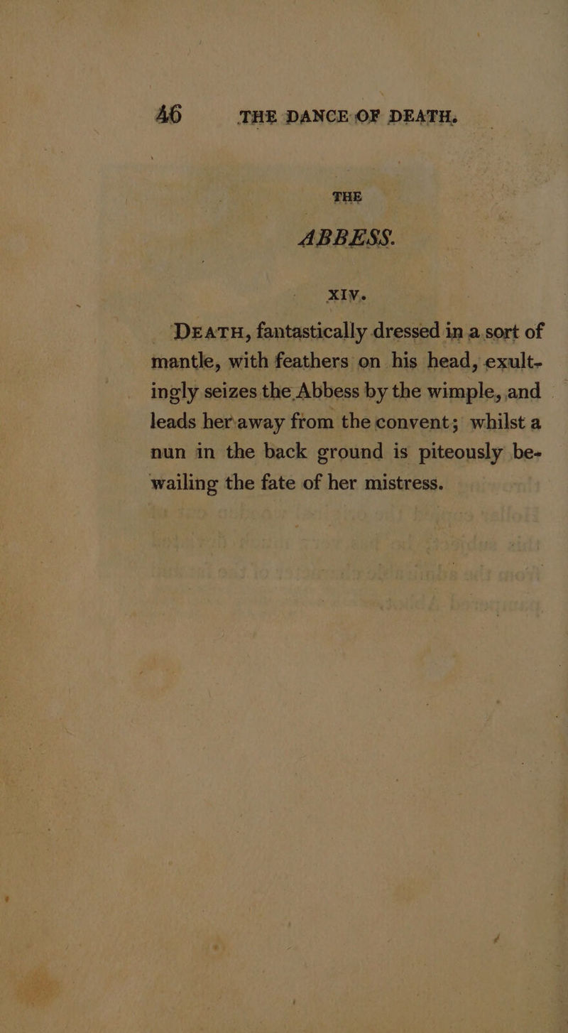 THE ABBESS. XIV. DEATH, fantastically dressed in a sort of mantle, with feathers on his head, exult- ingly seizes the Abbess by the wimple, and - leads heraway from the convent; whilst a nun in the back ground is piteously be- wailing the fate of her mistress.