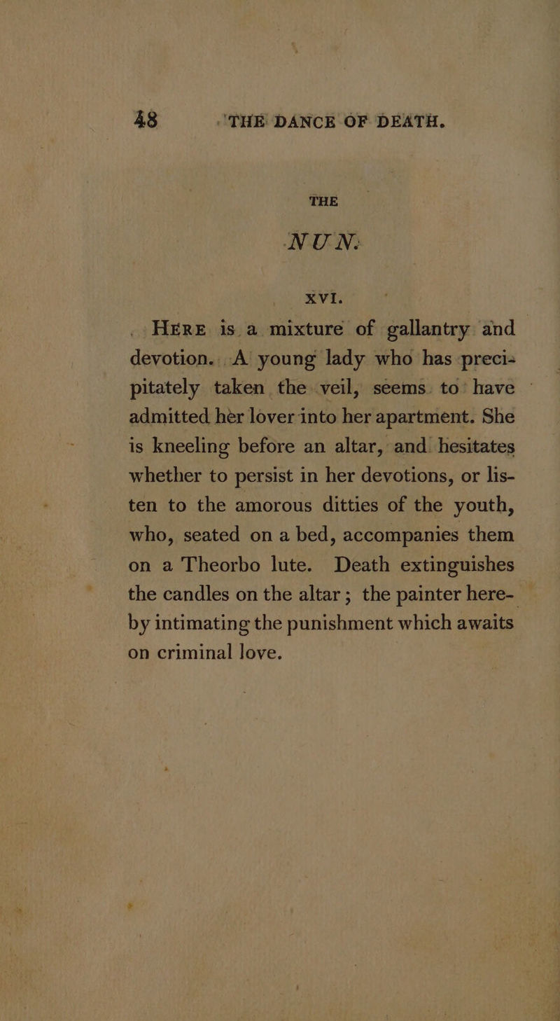 THE NU N. il eee HERE is. a mixture of gallantry and | devotion. A young lady who has preci- pitately taken the veil, seems. to’ have ~ admitted her lover into her apartment. She is kneeling before an altar, and. hesitates whether to persist in her devotions, or lis- ten to the amorous ditties of the youth, who, seated on a bed, accompanies them on a Theorbo lute. Death extinguishes the candles on the altar ; the painter here- by intimating the punishment which awaits on criminal love.