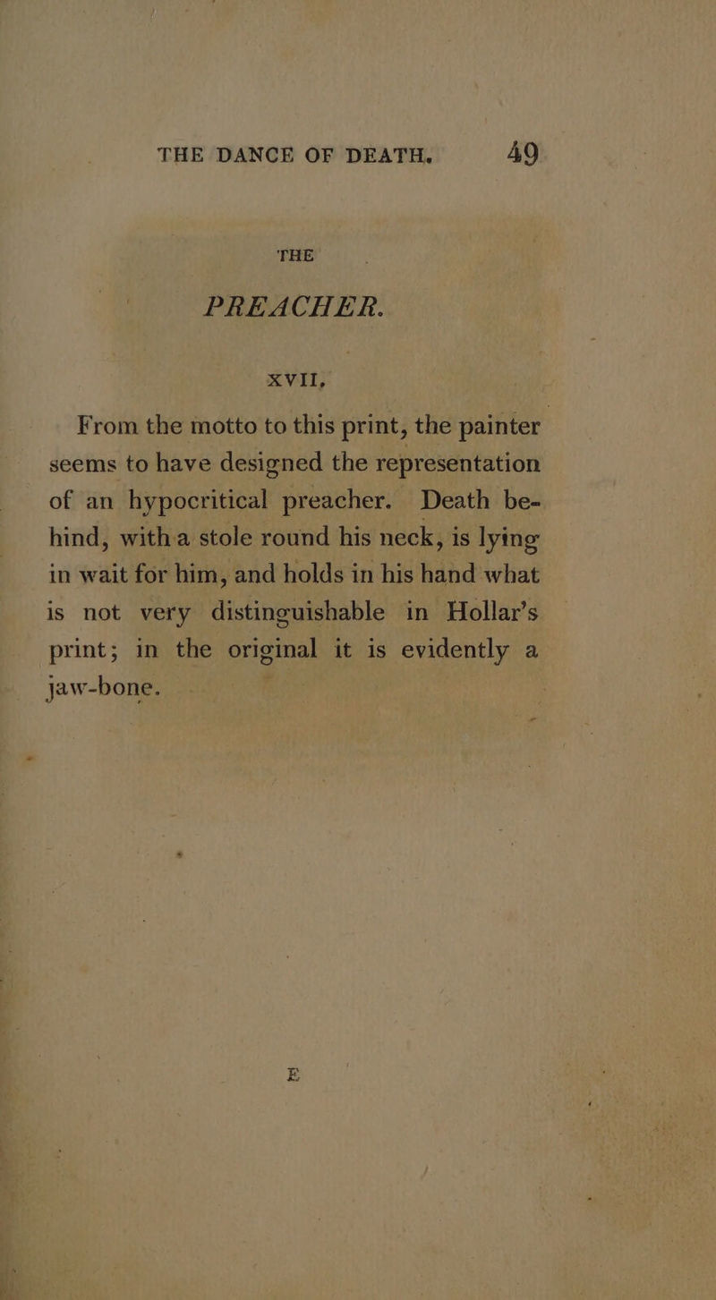 THE PREACHER. XVII, From the motto to this print, the painter | seems to have designed the representation of an hypocritical preacher. Death be- hind, witha stole round his neck, is lying in wait for him, and holds in his hand what is not very distinguishable in Hollar’s print; in the original it is evidently a jaw-bone.