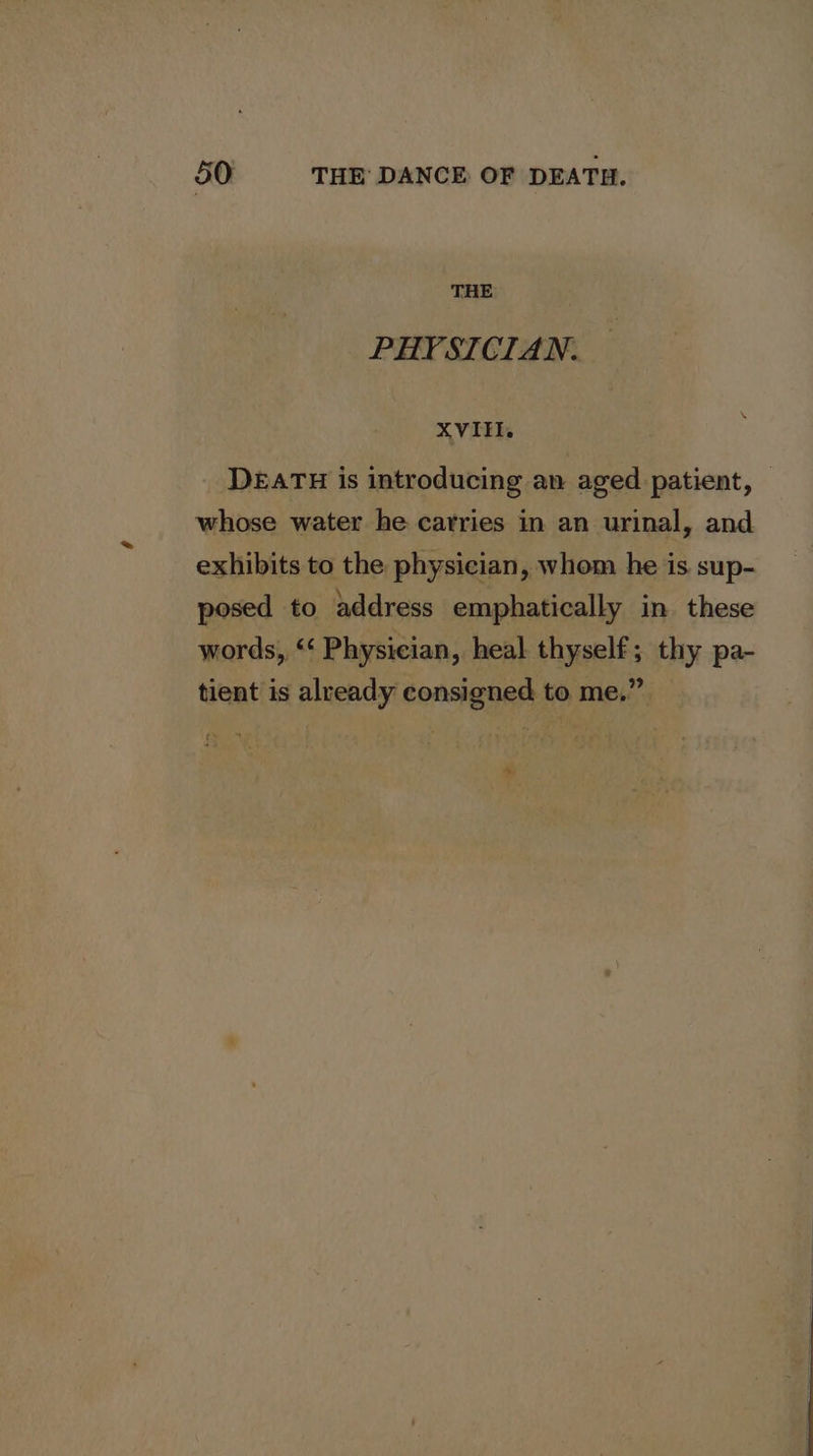 THE PHYSICIAN. XVIII. DEATH is introducing an aged patient, — whose water he carries in an urinal, and exhibits to the physician, whom he is sup- posed to address emphatically in these words, “‘ Physician, heal thyself; thy pa- tient is already consigned to me.” e..