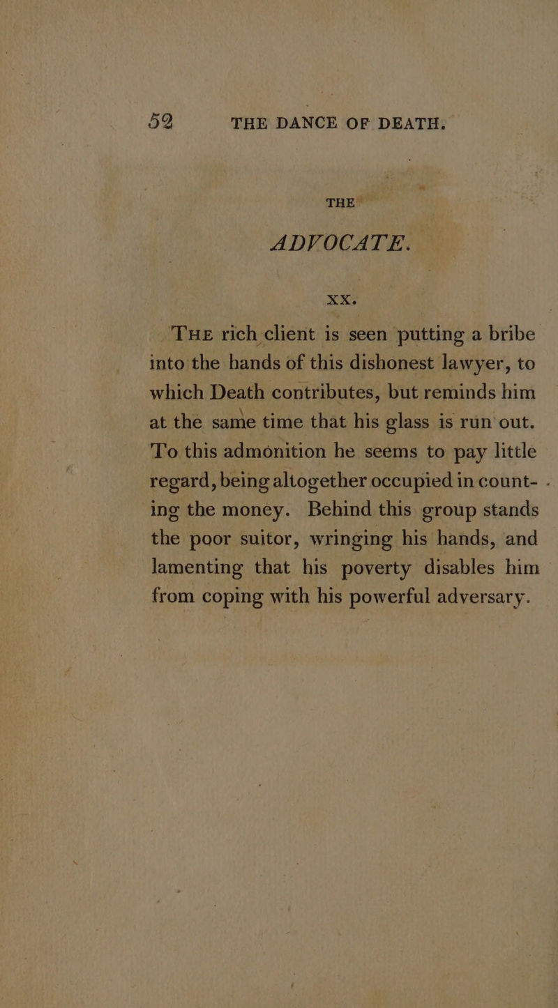 THE ADVOCATE. x3 _TuE rich client is seen putting a bribe into the hands of this dishonest lawyer, to which Death contributes, but reminds him at the same time that his glass is run out. To this admonition he seems to pay little regard, being altogether occupied in count- . ing the money. Behind this group stands the poor suitor, wringing his hands, and lamenting that his poverty disables him from coping with his powerful adversary.