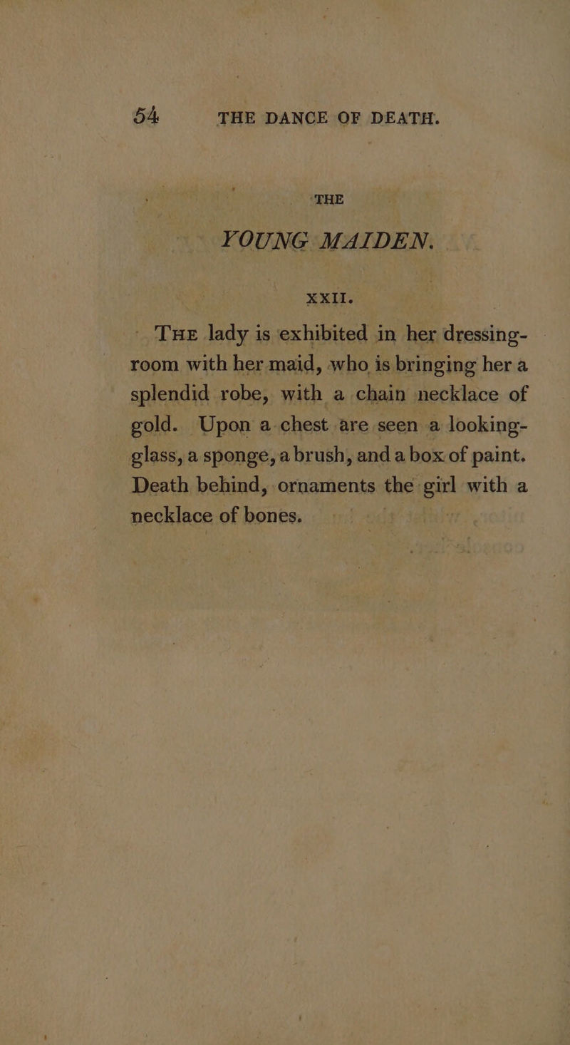 ‘THE YOUNG MAIDEN. XXII. | _ Tue lady is exhibited in her dressing- — room with her maid, who is bringing her a splendid robe, with a chain necklace of gold. Upon a chest are seen a looking- glass, a sponge, a brush, anda box. of paint. Death behind, ornaments the: girl with a necklace of bones. ff