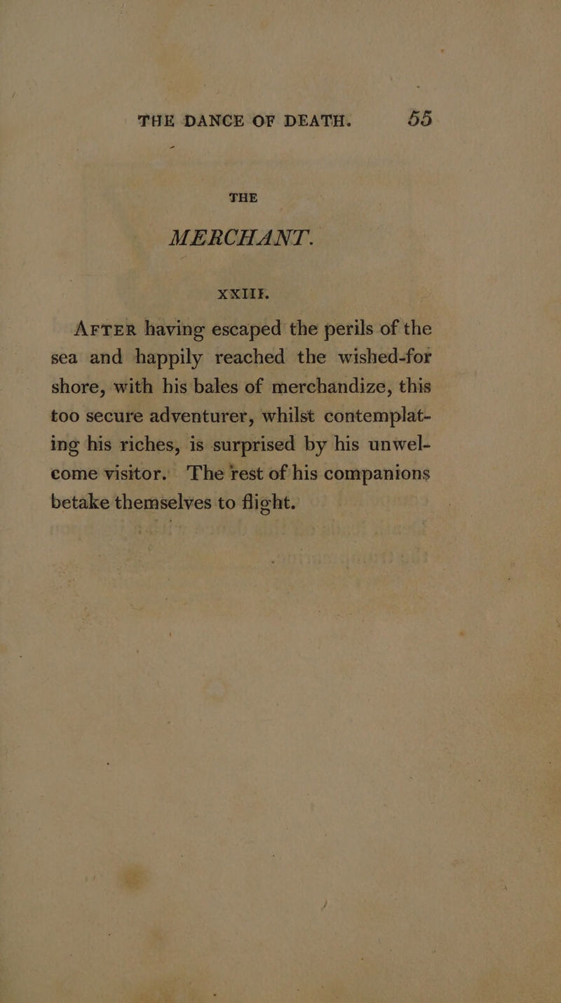 - THE MERCHANT. XKIIF. AFTER having escaped the perils of the sea and happily reached the wished-for shore, with his bales of merchandize, this too secure adventurer, whilst contemplat- ing his riches, is surprised by his unwel- come visitor. The rest of his companions betake themselves to flight.