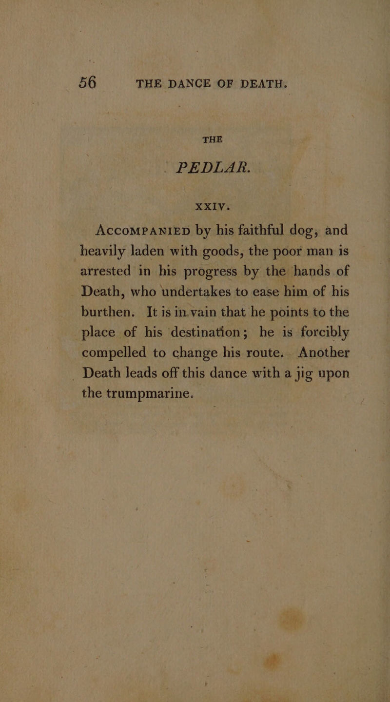 THE _ PEDLAR. XXIV. AccoMPANIED by his faithful dog, and heavily laden with goods, the poor man is arrested in his progress by the hands of Death, who undertakes to ease him of his burthen. It is in.vain that he points to the place of his destination; he is forcibly compelled to change his route. Another _ Death leads off this dance with a jig upon the trumpmarine.