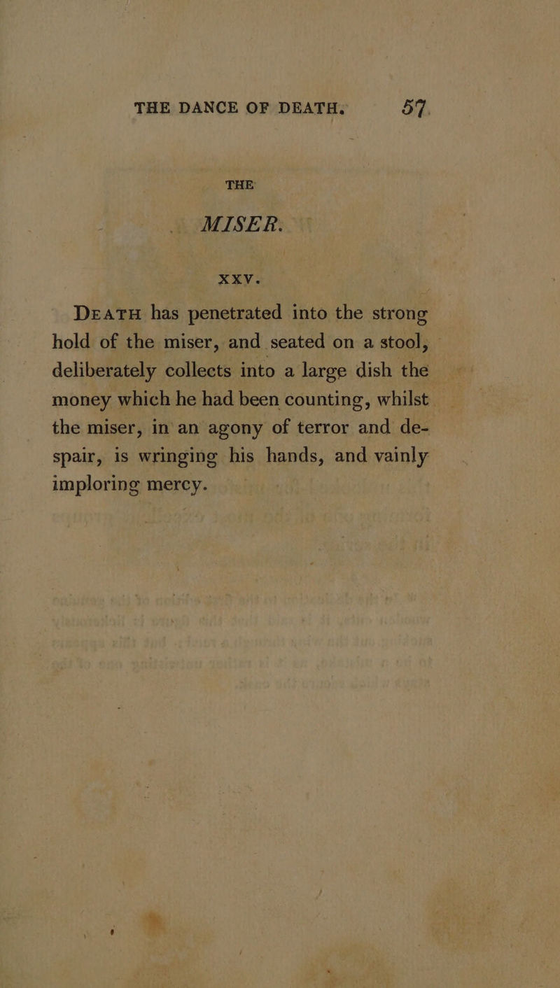 THE MISER. XXV. DeaTH has penetrated into the strong hold of the miser, and seated on a stool, — deliberately collects into a large dish the money which he had been counting, whilst _ the miser, in an agony of terror and de- spair, is wringing his hands, and vainly imploring mercy.