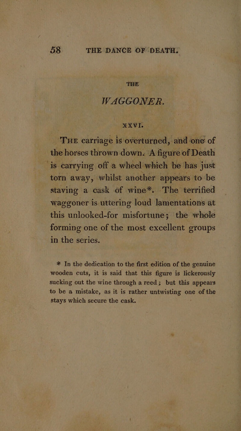 THE WAGGONER. ¥XVEL ‘THE carriage is overturned, and one of the horses thrown -down. ‘A figure of Death is carrying off a wheel which he has just torn away, whilst another appears to be staving a cask of wine*. The terrified waggoner is uttering loud lamentations at this unlooked-for misfortune; the whole forming one of the most excellent groups in the series. * In the dedication to the first edition of the genuine wooden cuts, it is said that this figure is lickerously sucking out the wine through a reed; but this appears to be a mistake, as it is rather untwisting one of the stays which secure the cask.