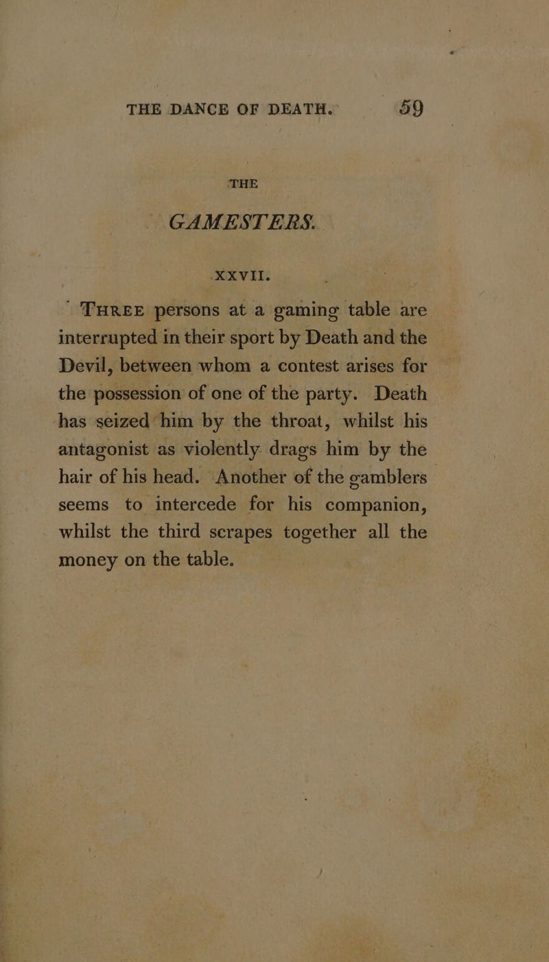 THE GAMESTERS. XXVII. ; ' THREE persons at a gaming table are interrupted in their sport by Death and the Devil, between whom a contest arises for the possession of one of the party. Death has seized him by the throat, whilst his antagonist as violently drags him by the hair of his head. Another of the gamblers — seems to intercede for his companion, _ whilst the third scrapes together all the money on the table.