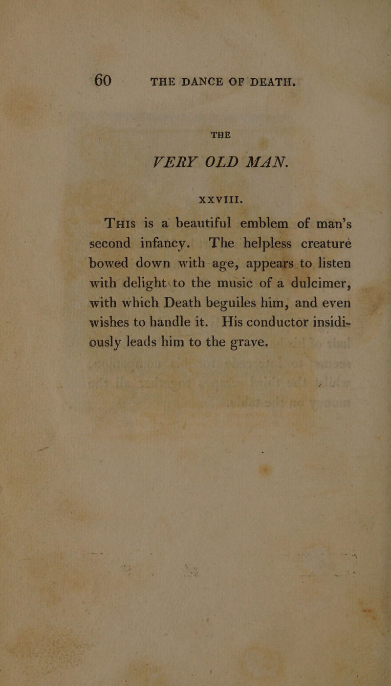 THE VERY OLD MAN. XXVIII. Tuis is a beautiful emblem of man’s second infancy. The helpless creature bowed down with age, appears. to listen with delight\to the music of a dulcimer, with which Death beguiles him, and even wishes to handle it. His conductor insidi- ously leads him to the grave. |