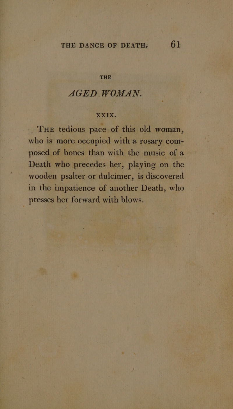 THE AGED WOMAN. XXIX. THE tedious pace of this old woman, who is more occupied with a rosary com- posed of bones than with the music of a Death who precedes her, playing on the wooden psalter or dulcimer, is discovered in the impatience of another Death, who presses her forward with blows.