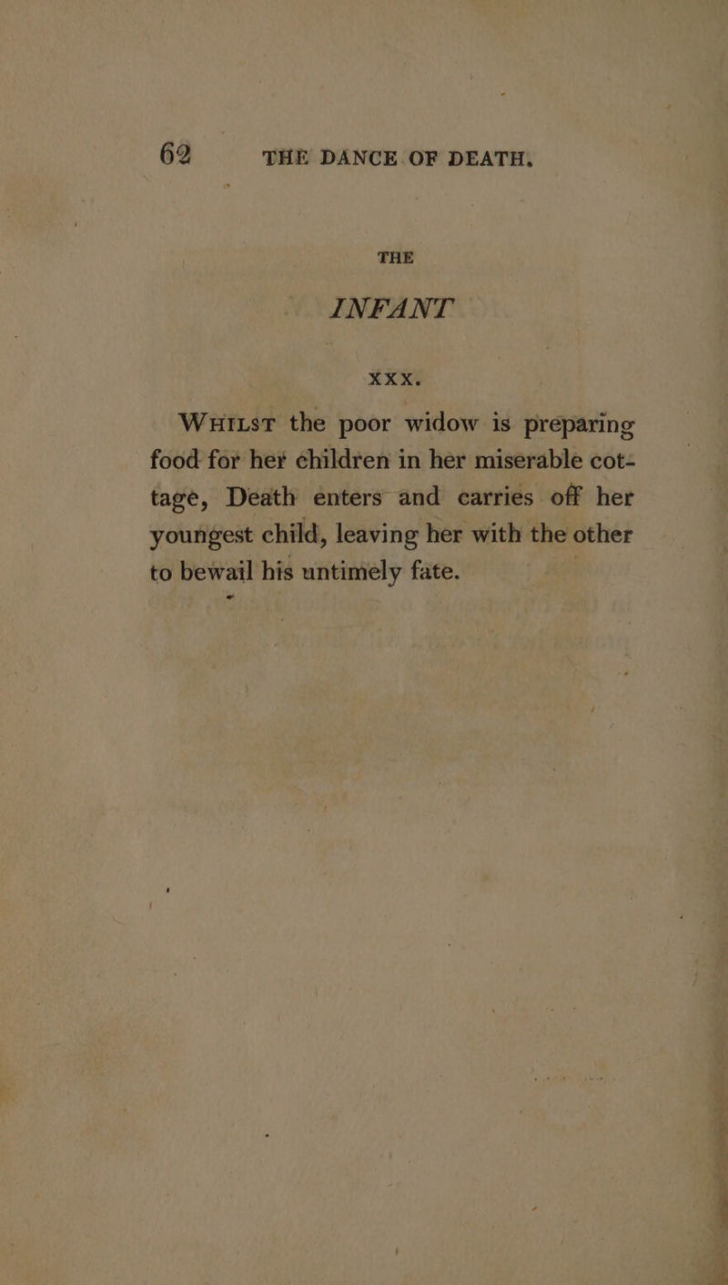 THE INFANT XXX. Wuitst the poor widow is preparing food for her children in her miserable cot- tage, Death enters and carries off her youngest child, leaving her with the other to bewail his untimely fate. | «- ee