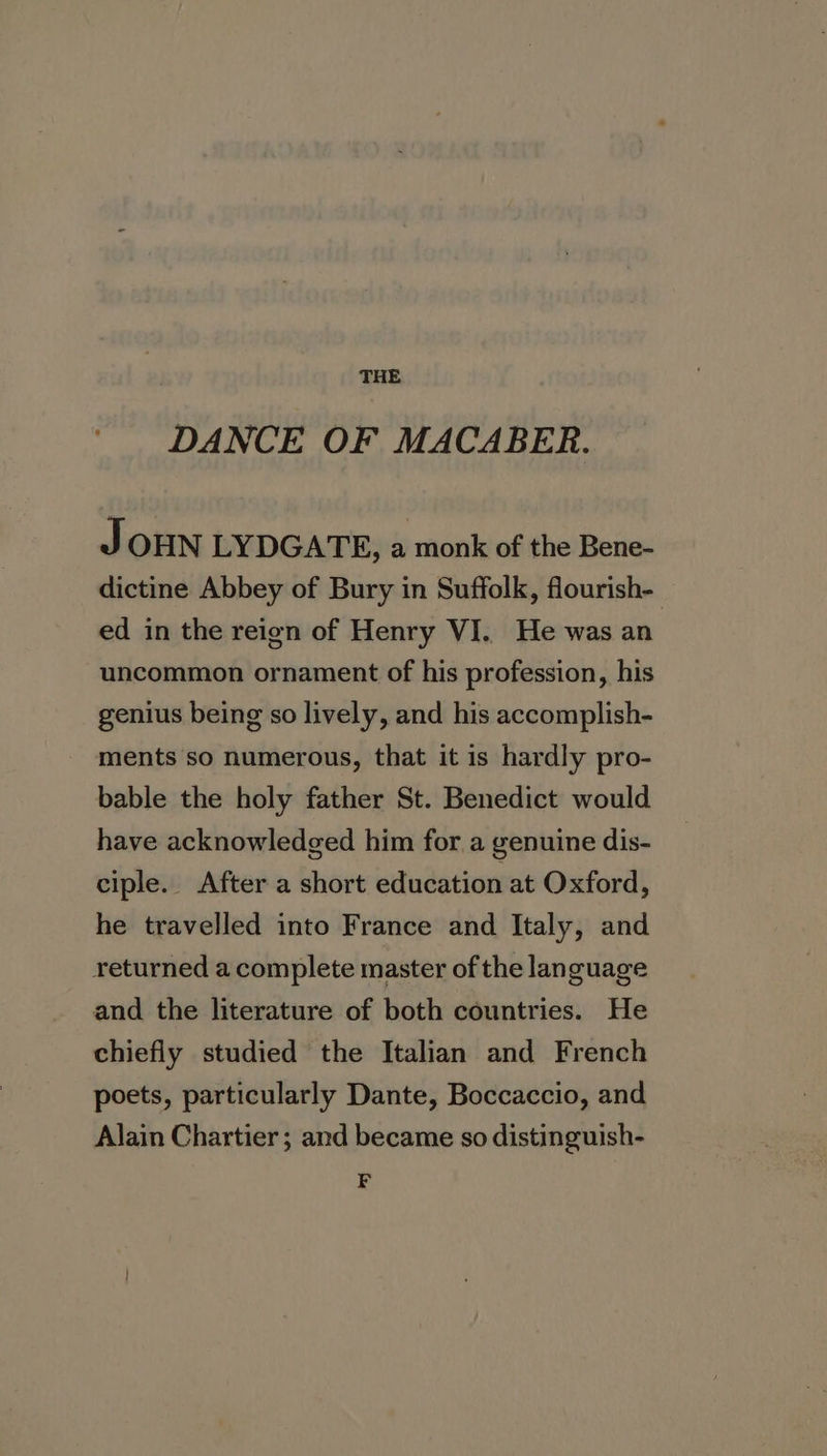 DANCE OF MACABER. J OHN LYDGATE, a monk of the Bene- dictine Abbey of Bury in Suffolk, flourish- ed in the reign of Henry VI.. He was an uncommon ornament of his profession, his genius being so lively, and his accomplish- ments so numerous, that it is hardly pro- bable the holy father St. Benedict would have acknowledged him for a genuine dis- ciple. After a short education at Oxford, he travelled into France and Italy, and returned a complete master of the language and the literature of both countries. He chiefly studied the Italian and French poets, particularly Dante, Boccaccio, and Alain Chartier; and became so distinguish- F
