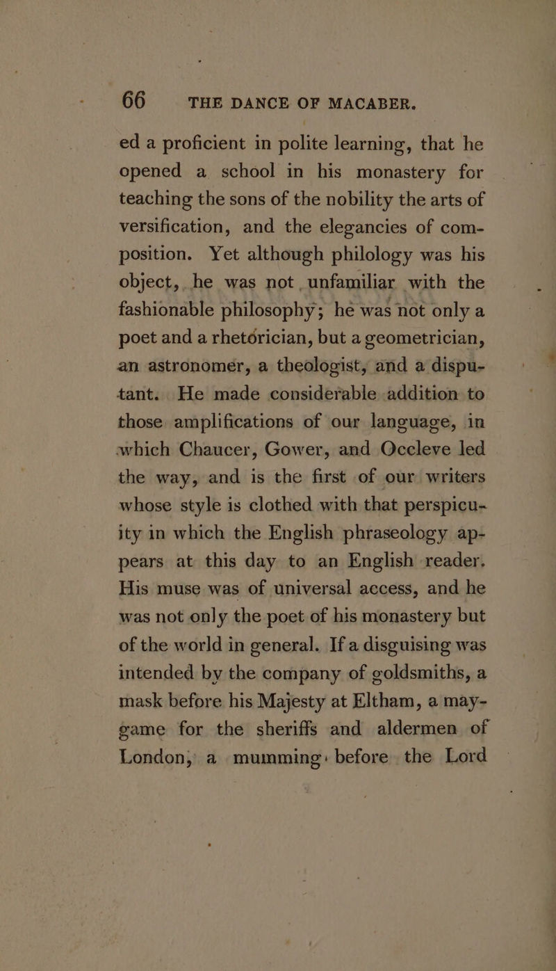 ed a proficient in polite learning, that he opened a school in his monastery for teaching the sons of the nobility the arts of versification, and the elegancies of com- position. Yet although philology was his object, he was not unfamiliar with the fashionable philosophy; he was not only a poet and a rhetorician, but a geometrician, an astronomer, a theologist, and a dispu- tant. He made considerable addition to those amplifications of our language, in which Chaucer, Gower, and Occleve led the way, and is the first of our writers whose style is clothed with that perspicu- ity in which the English phraseology ap- pears at this day to an English reader. His muse was of universal access, and he was not only the poet of his monastery but of the world in general. If a disguising was intended by the company of goldsmiths, a mask before his Majesty at Eltham, a may- game for the sheriffs and aldermen of London, a mumming: before the Lord
