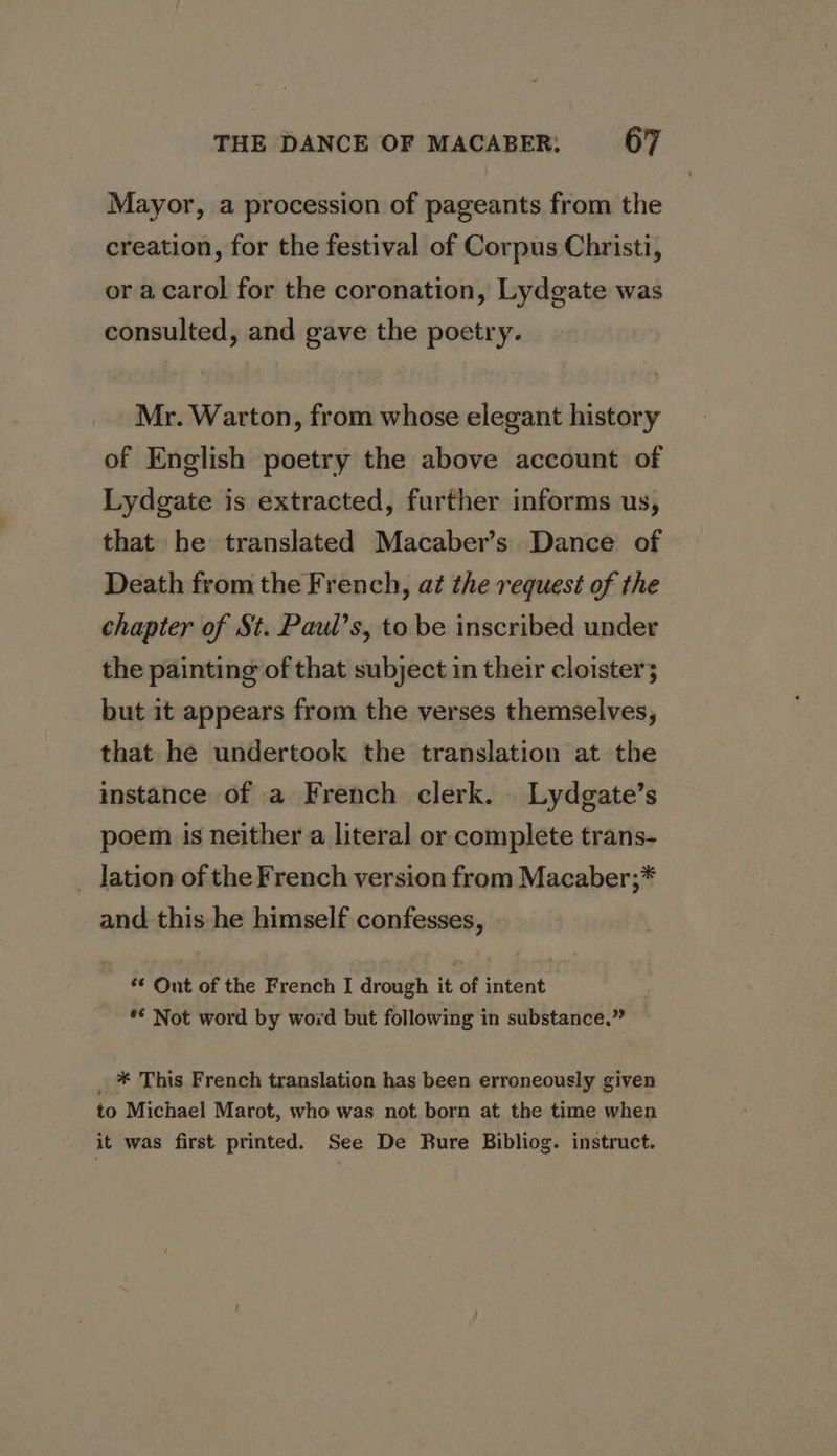Mayor, a procession of pageants from the creation, for the festival of Corpus Christi, or a carol for the coronation, Lydgate was consulted, and gave the poetry. Mr. Warton, from whose elegant history of English poetry the above account of Lydgate is extracted, further informs us, that he translated Macaber’s Dance of Death from the French, at the request of the chapter of St. Paul’s, to be inscribed under the painting of that subject in their cloister; but it appears from the verses themselves, that he undertook the translation at the instance of a French clerk. Lydgate’s poem is neither a literal or complete trans- _ lation of the French version from Macaber;* and this he himself confesses, ** Out of the French I drough it of intent *€ Not word by word but following in substance.” _ * This French translation has been erroneously given to Michael Marot, who was not born at the time when it was first printed. See De Bure Bibliog. instruct.