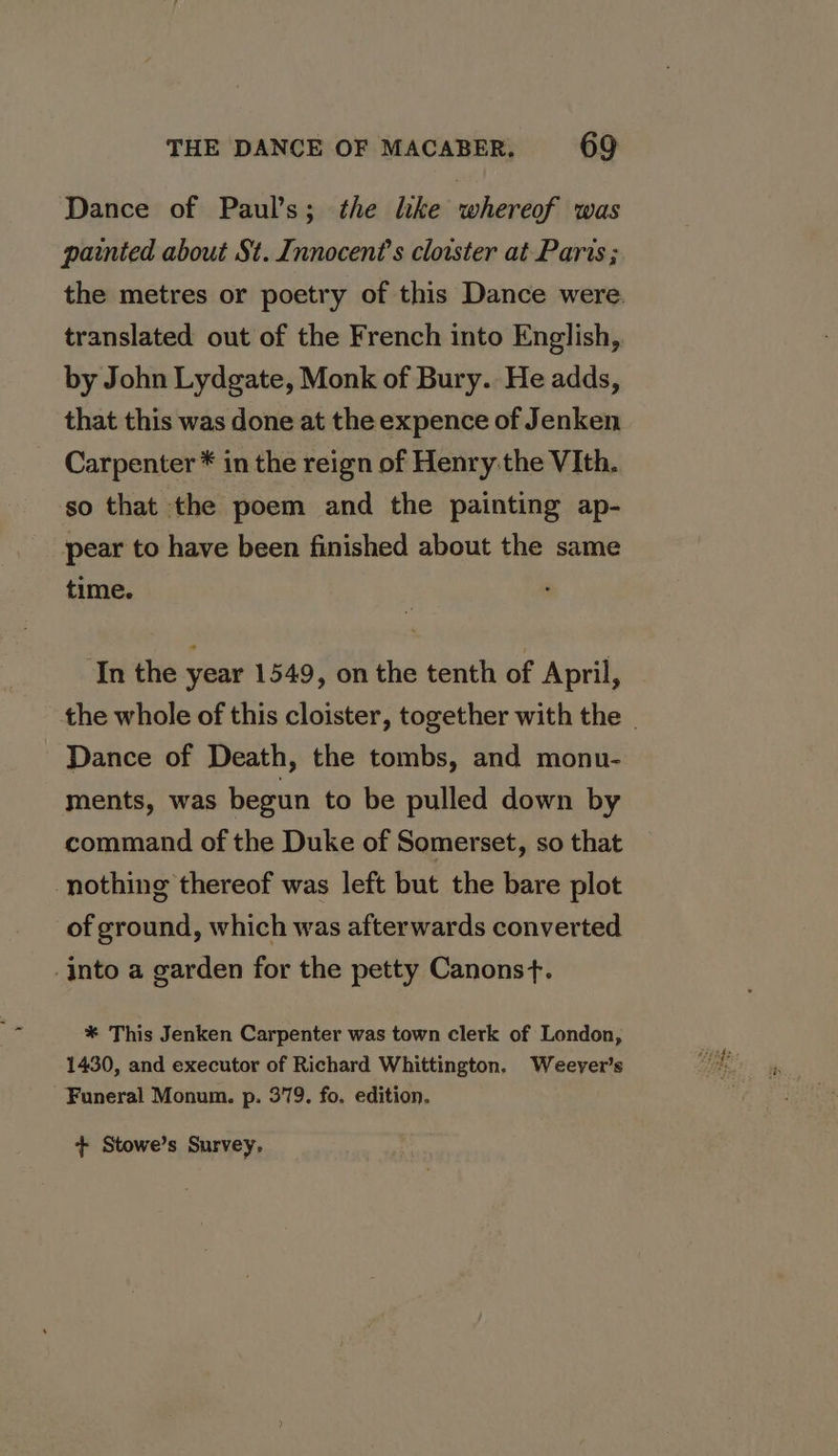 Dance of Paul’s; the lke whereof was painted about St. Innocent’s cloister at Paris ; the metres or poetry of this Dance were. translated out of the French into English, by John Lydgate, Monk of Bury. He adds, that this was done at the expence of Jenken Carpenter * in the reign of Henry:the VIth. so that the poem and the painting ap- pear to have been finished about the same time. In the year 1549, on the tenth of April, the whole of this cloister, together with the _ Dance of Death, the tombs, and monu- ments, was begun to be pulled down by command of the Duke of Somerset, so that nothing thereof was left but the bare plot of ground, which was afterwards converted Into a garden for the petty Canonst. * This Jenken Carpenter was town clerk of London, 1430, and executor of Richard Whittington. Weeyer’s Funeral Monum. p. 379. fo. edition. + Stowe’s Survey,