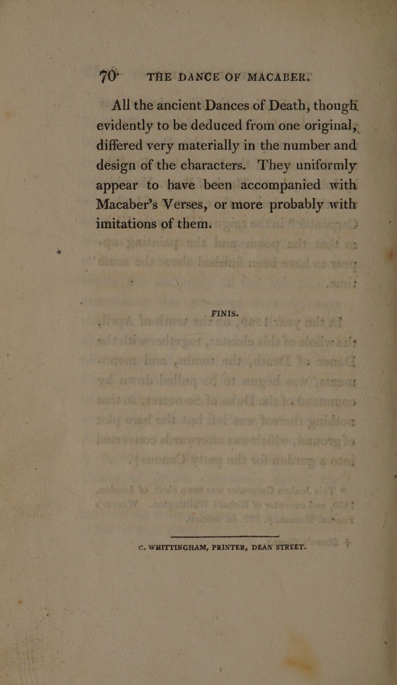 All the ancient Dances of Death, thougli evidently to be deduced from one original, differed very materially in the number and design of the characters. They uniformly appear to have been accompanied with Macaber’s Verses, or more probably with imitations of them. | 10 FINIS. Cc. WHITTINGHAM, PRINTER, DEAN STREET. ie