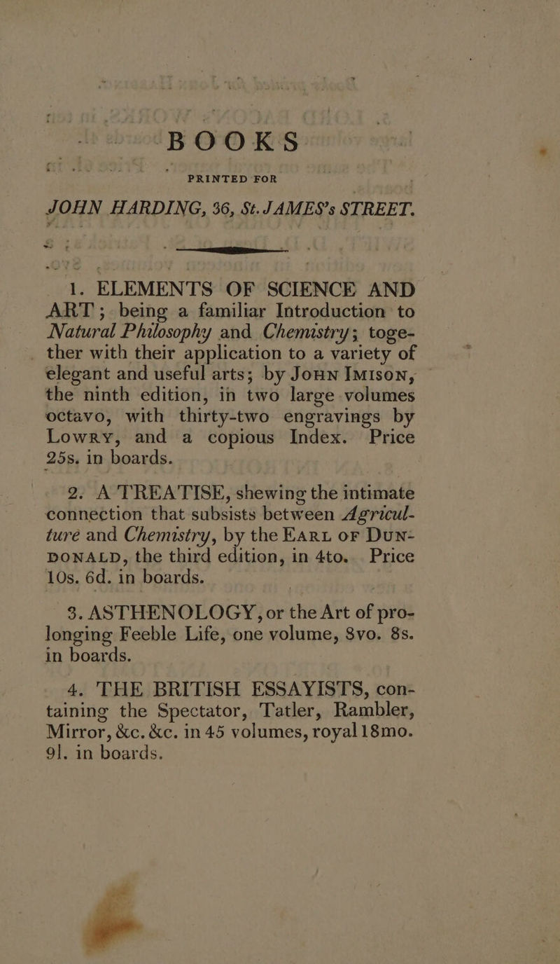 BOOKS JOHN HARDING, 36, St. /AMES’s STREET. =e rE 1, ELEMENTS OF SCIENCE AND ART ; being a familiar Introduction to Natural Philosophy and Chemistry; toge- _ ther with their application to a variety of elegant and useful arts; by Joun IMison, the ninth edition, in two large volumes octavo, with thirty-two engravings by Lowry, and a copious Index. Price 25s. in boards. 2. A'TREATISE, shewing the intimate connection that subsists between Agricul- ture and Chemistry, by the Fart or Dun- DONALD, the third edition, in 4to. Price 10s. 6d. in boards. 3. ASTHENOLOGY, or the Art of pro- longing Feeble Life, one volume, $vo. 8s. in boards. 4. THE BRITISH ESSAYISTS, con- taining the Spectator, Tatler, Rambler, Mirror, &amp;c. &amp;c. in 45 volumes, royal 18mo. 9]. in boards. ‘