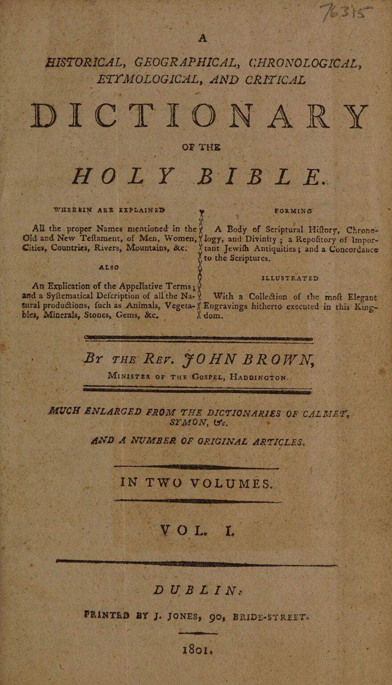 HISTORICAL, GEOGRAPHICAL, CHRONOLOGICAL, _ ETYMOLOGICAL, AND CRITICAL DICTIONARY. OF THE H O ' 7 BEST Ba WHEREIN ARB EXPLAINED Y baie FORMING All sel proper Names mentioned in the ¥ A Body of Seriptural Hiftory, Chrono: Old and New Teftament, of Men, Women, logy, and Divinity ; a Repofitory of Impor- Cities, Countries, Rivers, Mountains, earl tant Jewith Antiquities ; anda Concordance é to the Sommers €s, . 4 ALSO Sm meine Zz ILLUSTRATED “An Explication of the Appellative Terms; e hae and a-Syftematical Defcription of all the Na- 9 With a Colledion of the moft Elegant ie tural productions, fuch as Animals, Vegeta-¥ Spree 3s hitherto executed in this King-- — ee = : : ere oe pe se ‘Br THE Rer. ¥OHN BROWN, Ministse OF THE GosPEL, Hapoincton., MUCH ENLARGED FROM THE DICTIONARIES 0 CALMED, . SYMON, te. AND A NUMBER OF ORIGINAL . ARTICLES. IN TWO VOLUMES. . “¥O L. : EB / e x 4 Het DAE LEN. PRINTED BY J- ed 9° BRIDE-ST REET;
