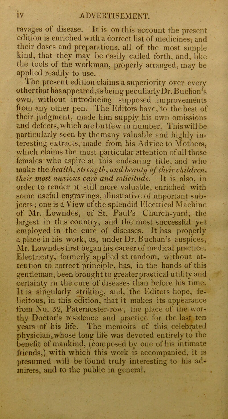 ravages of disease. It is on this account the present edition is enriched with a correct list of medicines, and their doses and preparations, all of the most simple kind, that they may be easily called forth, and, like the tools of the workman, properly arranged, may be applied readily to use. The present edition claims a superiority over every other that has appeared,as being peculiarly Dr. Buchan’s own, without introducing supposed improvements from any other pen. The Editors have, to the best of their judgment, made him supply his own omissions and defects, which are blit few in number. This will be particularly seen by themany valuable and highly in- teresting extracts, made from his Advice to Mothers, which claims the most particular attention of all those females who aspire at this endearing title, and who make the health, strength, and beauty of their children, their most anxious care and solicitude. It is also, in order to render it still more valuable, enriched with some useful engravings, illustrative of important sub- jects ; one is d \ iew of the splendid Electrical Machine of Mr. Lowndes, of St. Paul’s Church-yard, the largest in this country, and the most successful yet employed in the cure of diseases. It has properly a place in his work, as, under Dr. Buchan’s auspices, Mr. Lowndes first began his career of medical practice. Electricity, formerly applied at random, without at- tention to correct principle, has, in the hands of this gentleman, been brought to greater practical utility and certainty in the cure of diseases than before his time. It is singularly striking, and, the Editors hope, fe- licitous, in this edition, that it makes its appearance from No. 52, Paternoster-row, the place of the wor- thy Doctor’s residence and practice for the last ten years of his life. The memoirs of this celebrated physician, whose long life was devoted entirely to the benefit of mankind, (composed by one of his intimate friends,) with which this work is accompanied, it is presumed will be found truly interesting to his ad- mirers, and to the public in general.