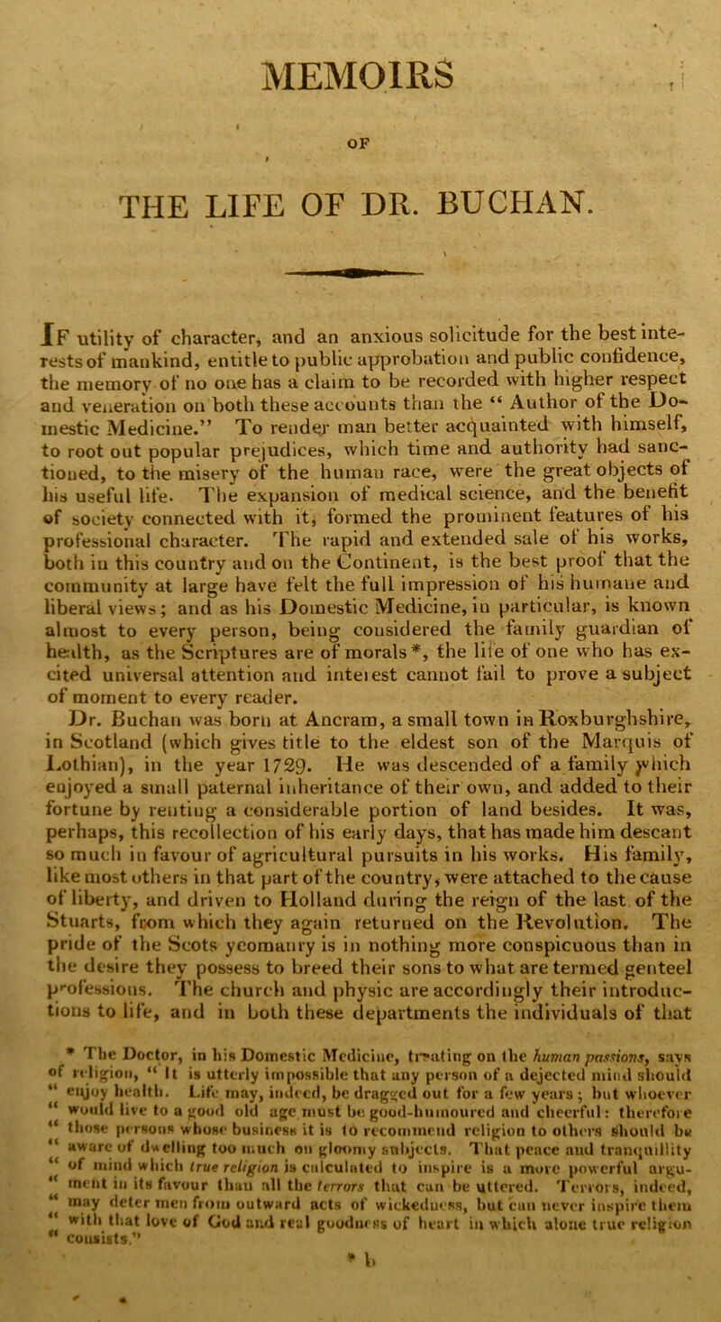 MEMOIRS OF THE LIFE OF DR. BUCHAN. If utility of character, and an anxious solicitude for the best inte- restsof mankind, entitle to public approbation and public confidence, the memory of no one has a claim to be recorded with higher respect and veneration on both these accounts than the “ Author of the Do- mestic Medicine.” To render man better acquainted with himself, to root out popular prejudices, which time and authority had sanc- tioned, to the misery of the human race, were the great objects of his useful life. The expansion of medical science, and the benefit of society connected with it, formed the prominent leatures of his professional character. The rapid and extended sale of his works, both iu this country and on the Continent, is the best proof that the community at large have felt the full impression of his humane and liberal views; and as his Domestic Medicine, in particular, is known almost to every person, being considered the family guardian of health, as the Scriptures are of morals*, the life of one who has ex- cited universal attention and inteiest cannot fail to prove a subject of moment to every reader. Dr. Buchan was born at Ancram, a small town in Roxburghshire, in Scotland (which gives title to the eldest son of the Marquis of Lothian), in the year 1729. He was descended of a family jvhich enjoyed a small paternal inheritance of their own, and added to their fortune by rentiug a considerable portion of land besides. It was, perhaps, this recollection of his early days, that has made him descant so much in favour of agricultural pursuits in his works* His family, like most others in that part of the country, were attached to the cause of liberty, and driven to Holland during the reign of the last of the Stuarts, fcom which they again returned on the Revolution. The pride of the Scots yeomanry is in nothing more conspicuous than in the desire they possess to breed their sons to what are termed genteel professions. The church and physic are accordingly their introduc- tions to life, and in both these departments the individuals of that * The Doctor, in his Domestic Medicine, treating on the human passions, says of religion, “It is utterly impossible that any person of a dejected mind should “ eifioy health. Life may, indeed, be dragged out for a few years ; but whoever “ would live to a good old age must be good-humoured and cheerful: therefore “ those persons whose business it is to recommend religion to others should bv “ aware of dwelling too much on gloomy subjects. That peace and tranquillity “ of mind which true religion is calculated to inspire is a more powerful argu- “ ment in its favour than all the terrors that can be uttered. Terrors, indeed, may deter men from outward acts of wickedness, but can never inspire them with that love of God and real goodness of heart in which alone true religion “ consists,1’ * b