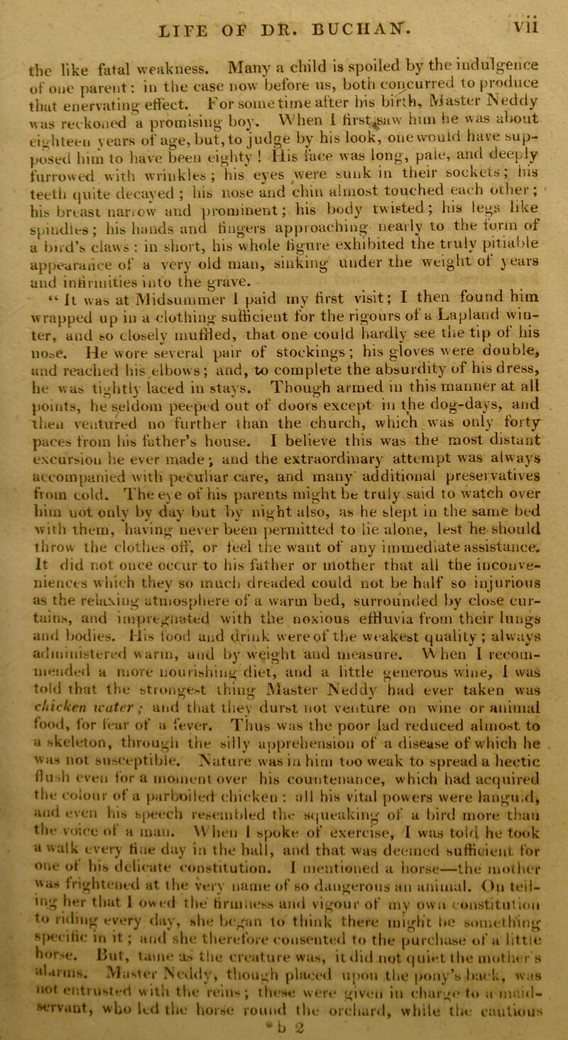 the like fatal weakness. Many a child is spoiled by the indulgence of one parent: in the case now before us, both concurred to produce that enervating effect. For sometime after his birth. Master Neddy was reckoned a promising boy. When I first^snw him he was about eighteen years of age, but, to judge by his look, one would have sup- posed him to have been eighty ! Flis face was long, pale, and deeply furrowed with wrinkles ; his eyes were sunk in their sockets, iiis teeth quite decayed ; his nose and chin almost touched each other; his breast narrow and prominent; his body twisted; his legs like spindles; his hands and fingers approaching nearly to the form of a bird’s claws : in short, his whole figure exhibited the truly pitiable appearance of a very old man, sinking under the weight of years and infirmities into the grave. “ It was at Midsummer 1 paid my first visit; I then found him wrapped up in a clothing sufficient tor the rigours of a Lapland win- ter, and eo closely muffled, that one could hardly see the tip of his noi.e. He wore several pair of stockings; his gloves were double, and reached his elbows; and, to complete the absurdity of his dress, he w as tightly laced in stays. Though armed in this manner at all points, he seldom peeped out of doors except in the dog-days, and then ventured no further than the church, which was only forty paces from his father’s house. I believe this wras the most distant excursion he ever made; and the extraordinary attempt was always accompanied w'ith peculiar care, and many' additional preservatives from cold. The eye of his parents might be truly said to watch over him uot only by day but by night also, as he slept in the same bed with them, having never been permitted to lie alone, lest he should throw the clothes off, or feel the want of any immediate assistance. It did not once occur to his father or mother that all the inconve- niences which they so much dreaded could not be half so injurious as the relaxing atmosphere of a warm bed, surrounded by close cur- tains, and impregnated with the noxious effluvia from their lungs and bodies. His food and drink were of the weakest quality; always administered warm, and by weight and measure. When I recom- mended a more nourishing diet, and a little generous wine, 1 was told that the strongest thing Master Neddy had ever taken was chicken water; and that they durst not venture on wine or animal food, for fear of a fever. Thus was the poor lad reduced almost to a skeleton, through the silly apprehension of a disease of which he was not susceptible. Nature w'as in him too weak to spread a hectic flush even fora moment over his countenance, which had acquired the colour of a parboiled chicken : all his vital powers were languid, ami even his speech resembled the squeaking of a bird more than the voice of a man. W hen I spoke of exercise, I was told he took a walk every tine day in the hall, and that was deemed sufficient, for one of his delicate constitution. 1 mentioned a horse—the mother was frightened at the very name of so dangerous an animal. On teil- ing her that I owed the firmness and vigour of my own constitution to riding every day, she began to think there might he something specific in it.; and she therefore consented to the purchase of a little horse. But, tame as the creature was, it did not quiet the mother's alarms. Muster Neddy, though plaeed upon the pony’s back, was not entrusted with the reins; these were given in charge to a maid- servant, who led the horse round the orchard, wdiile the cautious