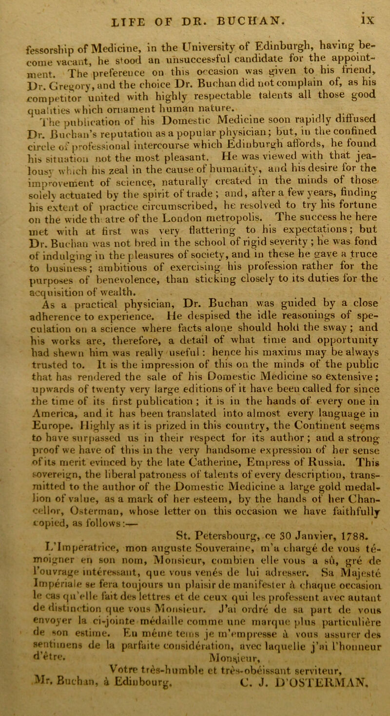 fessorship of Medicine, in the University of Edinburgh, having be- come vacant, he s*ood an unsuccessful candidate for the appoint- ment. The preference on this occasion was given to his friend, Dr. Gregory, and the choice Dr. Buchan did not complain of, as his competitor united with highly respectable talents all those good qualities which ornament human nature. The publication of his Domestic Medicine soon rapidly diffused Dr. Buchan’s reputation as a popular physician; but, in the confined circle of professional intercourse which Edinburgh atfoids, he found his situation not the most pleasant. He was viewed with that jea- lous} which his zeal in the cause of humanity, and his desire for the improvement of science, naturally created in the minds of those< solely actuated by the spirit of trade ; and, after a few years, finding his extent of practice circumscribed, he resolved to try his fortune on the wide th atre of the London metropolis. The success he here met with at first was very flattering to his expectations; but Dr. Buchan was not bred in the school of rigid severity ; he was fond of indulging in the pleasures of society, and in these he gave a truce to business; ambitious of exercising his profession rather for the purposes of benevolence, than sticking closely to its duties for the acquisition of wealth. As a practical physician, Dr. Buchan was guided by a close adherence to experience. He despised the idle reasonings of spe- culation on a science where facts alone should hold the sway; and his works are, therefore, a detail of what time and opportunity had shewn him was really useful: hence his maxims may be always trusted to. It is the impression of this on the minds of the public that has rendered the sale of his Domestic Medicine so extensive; upwards of twenty very large editions of it have been called for since the time of its first publication ; it is in the hands of every one in America, and it has been translated into almost every language in Europe. Highly as it is prized in this country, the Continent seems to have surpassed us in their respect for its author; and a strong proof we have of this in the very handsome expression of her sense of its merit evinced by the late Catherine, Empress of Russia. This sovereign, the liberal patroness of talents of every description, trans- mitted to the author of the Domestic Medicine a large gold medal- lion of value, as a mark of her esteem, by the hands of her Chan- cellor, Osterman, whose letter on this occasion we have faithfully copied, as follows:— 1 St. Petersbourg, ce 30 Janvier, 1788. I/Imperatriee, mon auguste Souveraine, m’u charge de vous te- moigner en son nom, Monsieur, combien elle vous a su, gre de l’ouvrage interes&ant, que vous ven£s de lui adresser. Sa Mujeste Imperiale se fera toujours un plaisir de manifester & chaque occasion le cas qu’elle fait des lettres et de ceux qui les professent avec autant de distinction que vous Monsieur. J’ai ordre de sa part de vous envoyer la ci-jointe medaille com me line marque plus particuliere de son estime. F,u meme terns je mVmpresse il vous assurer des sentimens de la parfaite consideration, avec laquelle j’ai I’honneur d’etre. Monsieur, Votre tres-humble et tres-obeissant serviteur, Mr. Buch an, 4 Edinbourg. C. J. D’OSTERMAN,