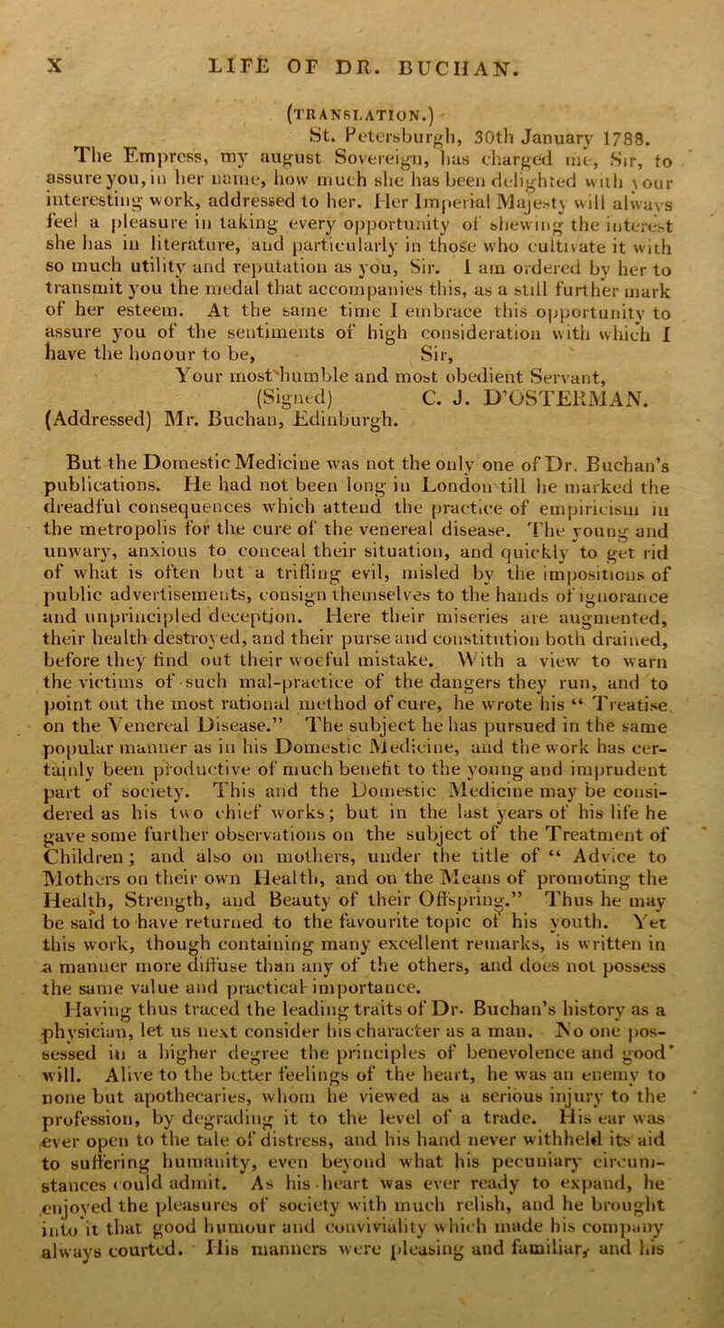 (translation.) St. Petersburgh, 30th January 1788. The Empress, my august Sovereign, has charged me, Sir, to assure you, in her name, how much she has been delighted with \our interesting work, addressed to her. Her Imperial Majesty will always fee! a pleasure in taking every opportunity of shewing the interest she has in literature, and particularly in those who cultivate it with so much utility and reputation as you, Sir. I am ordered by her to transmit you the medal that accompanies this, as a still further mark of her esteem. At the same time i embrace this opportunity to assure you of the sentiments of high consideration with which I have the honour to be, Sir, Your mostdiumble and most obedient Servant, (Signed) C. J. D’OSTERMAN. (Addressed) Mr. Buchan, Edinburgh. But the Domestic Medicine was not the only one of Dr. Buchan’s publications. He had not been long in London till lie marked the dreadful consequences which attend the practice of empiricism in the metropolis for the cure of the venereal disease. The young and unwary, anxious to conceal their situation, and quickly to get rid of what is often but a trifling evil, misled by the impositions of public advertisements, consign themselves to the hands of ignorance and unprincipled deception. Here their miseries are augmented, their health destroyed, and their purse and constitution both drained, before they lind out their woeful mistake. With a view to warn the victims of-such mal-practice of the dangers they run, and to point out the most rational method of cure, he wrote his “ Treatise, on the Venereal Disease.” The subject he has pursued in the same popular manner as in his Domestic Medicine, and the work has cer- tainly been productive of much benetit to the young and imprudent part of society. This and the Domestic Medicine may be consi- dered as his two chief works; but in the last years of his life he gave some further observations on the subject of the Treatment of Children; and also on mothers, under the title of “ Advice to Mothers on their own Health, and on the Means of promoting the Health, Strength, and Beauty of their Offspring.” Thus he may- be said to'have, returned to the favourite topic of his youth. Yet this work, though containing many excellent remarks, is written in a manner more diffuse than any of the others, and docs not possess the same value and practical importance. Having thus traced the leading traits of Dr. Buchan’s history as a physician, let us next consider his character as a man. No one pos- sessed in a higher degree the principles of benevolence and good* will. Alive to the better feelings of the heart, he was an enemy to none but apothecaries, whom he viewed as a serious injury to the profession, by degrading it to the level of a trade. His ear was ever open to the tale of distress, and his hand never withheld its aid to suffering humanity, even beyond what his pecuniary circum- stances could admit. As his heart was ever ready to expand, he enjoyed the pleasures of society with much relish, and he brought into it that good humour and conviviality which made his company always courted. His manners were pleasing and familiar,- and his