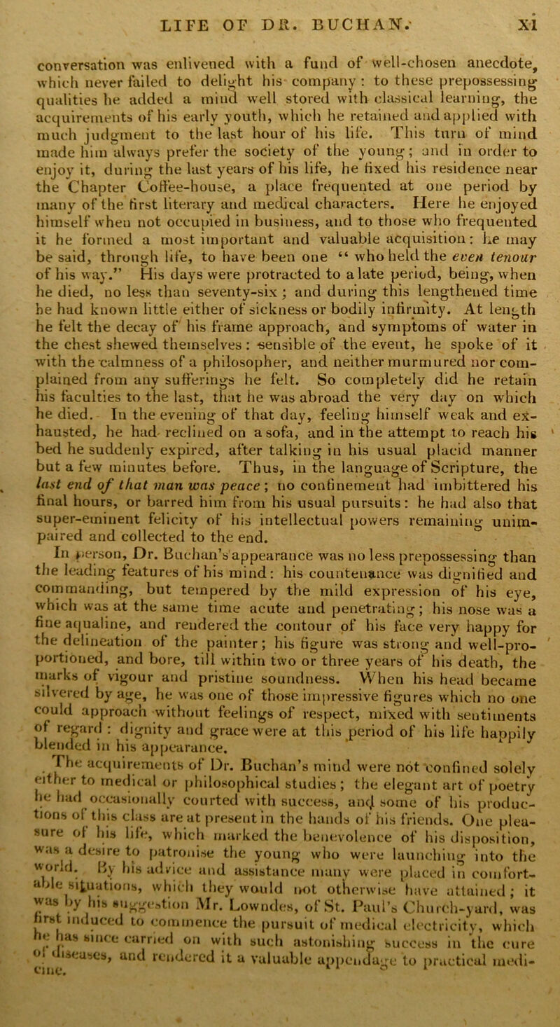 conversation was enlivened with a fund of well-chosen anecdote, which never failed to delight his company: to these prepossessing qualities he added a mind well stored with classical learning, the acquirements of his early youth, which he retained and applied with much judgment to the last hour of his life. This turn of mind made him always prefer the society of the young; and in order to enjoy it, during the last years of his life, he tixed his residence near the Chapter Coffee-house, a place frequented at one period by many of the tirst literary and medical characters. Here he enjoyed himself when not occupied in business, and to those who frequented it he formed a most important and valuable acquisition: he may be said, through life, to have been one “ who held the even tenoar of his way.” His days were protracted to a late period, being, when he died, no less than seventy-six ; and during this lengthened time be had known little either of sickness or bodily infirmity. At length he felt the decay of his frame approach, and symptoms of water in the chest shewed themselves : -sensible of the event, he spoke of it with the calmness of a philosopher, and neither murmured nor com- plained from any sufferings he felt. So completely did he retain his faculties to the last, that lie was abroad the very day on which he died. In the evening of that day, feeling himself weak and ex- hausted, he had- reclined on a sofa, and in the attempt to reach his ' bed he suddenly expired, after talking in his usual placid manner but a few minutes before. Thus, in the language of Scripture, the Inst end of that man was peace ; no confinement had imbittered his final hours, or barred him from his usual pursuits: he had also that super-eminent felicity of his intellectual powers remaining unim- paired and collected to the end. In person. Dr. Buchan’s appearance was no less prepossessing than the leading features of his mind: his countenance was dignified and commanding, but tempered by the mild expression of his eye, which was at the same time acute and penetrating; his nose was a fine aqualine, and rendered the contour of his face very happy for the delineation of the painter; his figure was strong and well-pro- portioned, and bore, till within two or three years of his death, the marks of vigour and pristine soundness. When his head became silvered by age, he was one of those impressive figures which no one could approach without feelings of respect, mixed with sentiments of regard : dignity and grace were at this period of his life haopily blended in his appearance. The acquirements of Dr. Buchan’s mind were not confined solely either to medical or philosophical studies ; the elegant art of poetry he had occasionally courted with success, ancjl some of his produc- tions of this class are at present in the hands of his friends. One plea- sure of his life, which marked the benevolence of his disposition, was a desire to patronise the young who were launching into the world. By his advice and assistance many were placed in comfort- able situations, which they would not otherwise have attained; it was by his suggestion Mr. Lowndes, of St. Paul’s Church-yard, was first induced to commence the pursuit of medical electricity, which ». las since carried on with such astonishing success in the cure ° * ‘^-ases, and rendered it a valuable appendage to practical medi- cine. ° 1