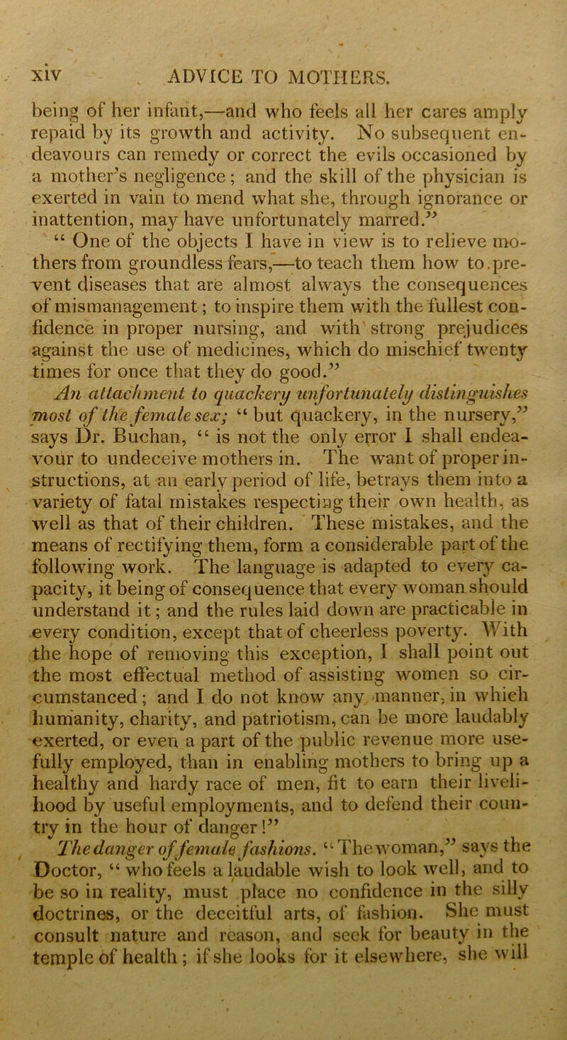 being of her infant,—and who feels all her cares amply repaid by its growth and activity. No subsequent en- deavours can remedy or correct the evils occasioned by a mother's negligence; and the skill of the physician is exerted in vain to mend what she, through ignorance or inattention, may have unfortunately marred.” “ One of the objects I have in view is to relieve mo- thers from groundless fears,—to teach them how to.pre- vent diseases that are almost always the consequences of mismanagement; to inspire them with the fullest con- fidence in proper nursing, and with strong prejudices against the use of medicines, which do mischief twenty times for once that they do good.” An attachment to quackery unfortunately distinguishes most of the female sex; “ but quackery, in the nursery,” says Dr. Buchan, “ is not the only error I shall endea- vour to undeceive mothers in. The Avant of proper in- structions, at an early period of life, betrays them into a variety of fatal mistakes respecting their oavii health, as well as that of their children. These mistakes, and the means of rectifying them, form a considerable part of the following work. The language is adapted to every ca- pacity, it being of consequence that every Avoman should understand it; and the rules laid down are practicable in every condition, except that of cheerless poverty. With the hope of removing this exception, I shall point out the most effectual method of assisting women so cir- cumstanced; and I do not knoAv any manner, in which humanity, charity, and patriotism, can be more laudably exerted, or even a part of the public revenue more use- fully employed, than in enabling mothers to bring up a healthy and hardy race of men, fit to earn their liveli- hood by useful employments, and to defend their coun- try in the hour of danger!” The danger of female fashions. “ T hew Oman,” says the Doctor, “ who feels a laudable Avish to look Avell, and to be so in reality, must place no confidence in the silly doctrines, or the deceitful arts, of fashion. She must consult nature and reason, and seek for beauty in the temple of health ; if she looks for it elsewhere, she will