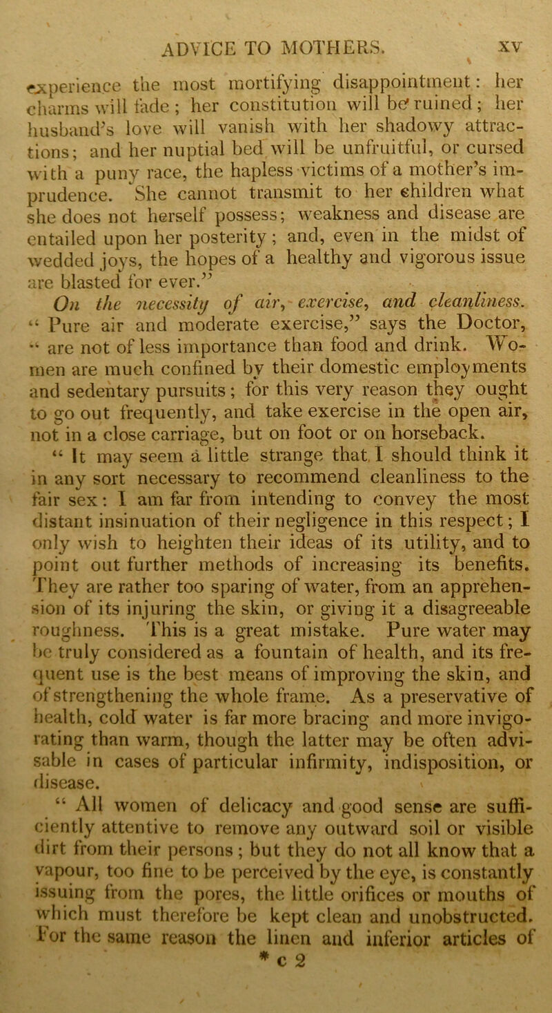 experience the most mortifying disappointment: her charms will fade ; her constitution will be1 rained ; her husband’s love will vanish with her shadowy attrac- tions; and her nuptial bed will be unfruitful, or cursed with a puny race, the hapless victims of a mother’s im- prudence. She cannot transmit to her children what she does not herself possess; weakness and disease are entailed upon her posterity; and, even in the midst of wedded joys, the hopes of a healthy and vigorous issue are blasted for ever.” On the necessity of air, exercise, and cleanliness. “ Pure air and moderate exercise,” says the Doctor, are not of less importance than food and drink. Wo- men are much confined by their domestic employments and sedentary pursuits; for this very reason they ought to go out frequently, and take exercise in the open air, not in a close carriage, but on foot or on horseback. “ It may seem a little strange that I should think it in any sort necessary to recommend cleanliness to the fair sex: I am far from intending to convey the most distant insinuation of their negligence in this respect; I only wish to heighten their ideas of its utility, and to point out further methods of increasing its benefits. They are rather too sparing of water, from an apprehen- sion of its injuring the skin, or giving it a disagreeable roughness. This is a great mistake. Pure water may be truly considered as a fountain of health, and its fre- quent use is the best means of improving the skin, and of strengthening the whole frame. As a preservative of health, cold water is far more bracing and more invigo- rating than warm, though the latter may be often advi- sable in cases of particular infirmity, indisposition, or disease. v “ All women of delicacy and good sense are suffi- ciently attentive to remove any outward soil or visible dirt from their persons ; but they do not ail know that a vapour, too fine to be perceived by the eye, is constantly issuing from the pores, the little orifices or mouths of which must therefore be kept clean and unobstructed, for the same reason the linen and inferior articles of #c2
