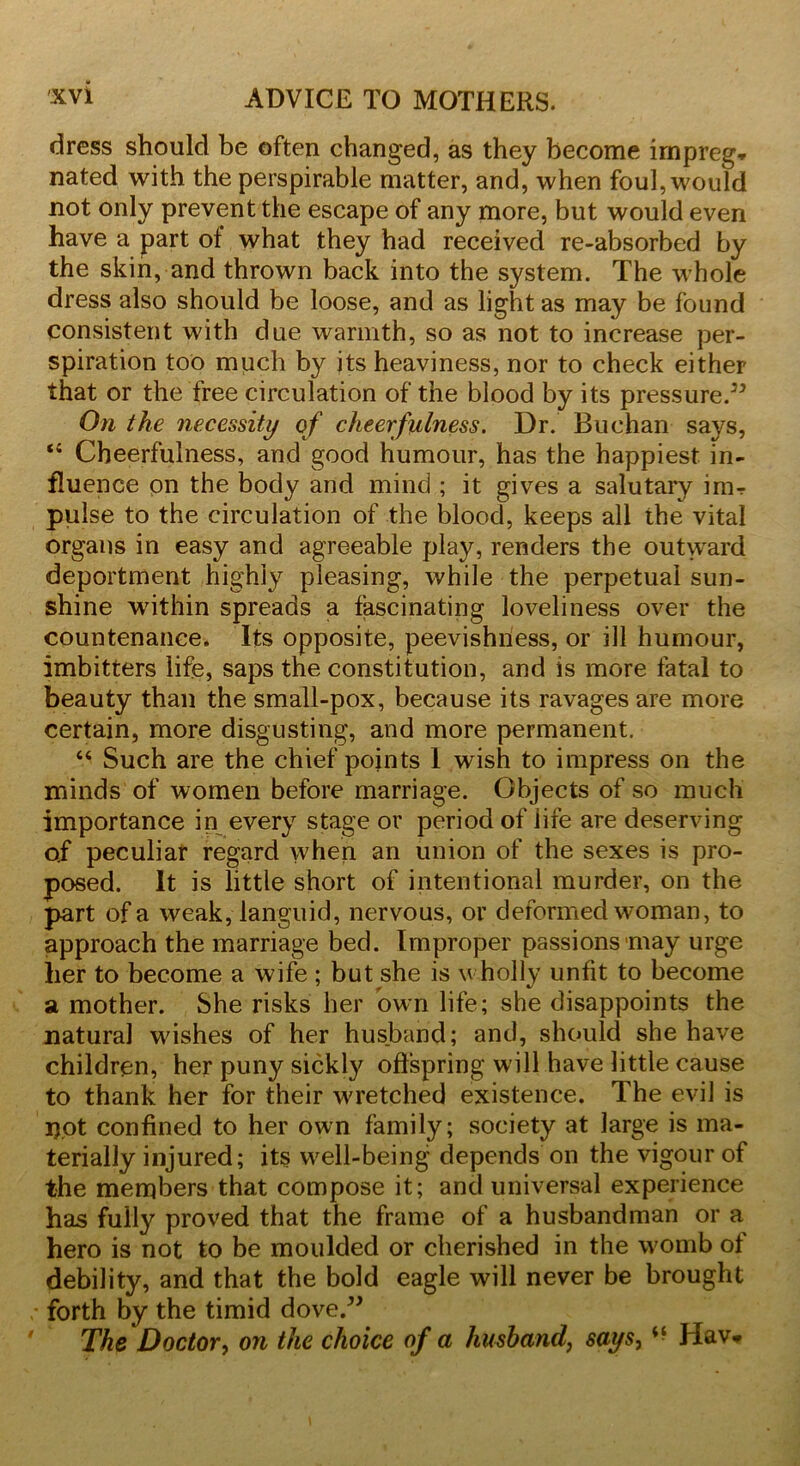 dress should be often changed, as they become irnpreg* nated with the perspirable matter, and, when foul, would not only prevent the escape of any more, but would even have a part ol what they had received re-absorbed by the skin, and thrown back into the system. The whole dress also should be loose, and as light as may be found consistent with due warmth, so as not to increase per- spiration too much by its heaviness, nor to check either that or the free circulation of the blood by its pressure.” On the necessity of cheerfulness. Dr. Buchan says, “ Cheerfulness, and good humour, has the happiest in- fluence on the body and mind ; it gives a salutary inir pulse to the circulation of the blood, keeps all the vital organs in easy and agreeable play, renders the outward deportment highly pleasing, while the perpetual sun- shine within spreads a fascinating loveliness over the countenance. Its opposite, peevishness, or ill humour, imbitters life, saps the constitution, and is more fatal to beauty than the small-pox, because its ravages are more certain, more disgusting, and more permanent. “ Such are the chief points 1 wish to impress on the minds of women before marriage. Objects of so much importance in every stage or period of life are deserving of peculiar regard when an union of the sexes is pro- posed. It is little short of intentional murder, on the part of a weak, languid, nervous, or deformed woman, to approach the marriage bed. Improper passions may urge her to become a wife ; but she is v holly unfit to become a mother. She risks her own life; she disappoints the natural wishes of her husband; and, should she have children, her puny sickly offspring will have little cause to thank her for their wretched existence. The evil is i).ot confined to her own family; society at large is ma- terially injured; its well-being depends on the vigour of the members that compose it; and universal experience has fully proved that the frame of a husbandman or a hero is not to be moulded or cherished in the womb of debility, and that the bold eagle will never be brought forth by the timid dove.” The Doctor, on the choice of a husband, says, “ Hav*