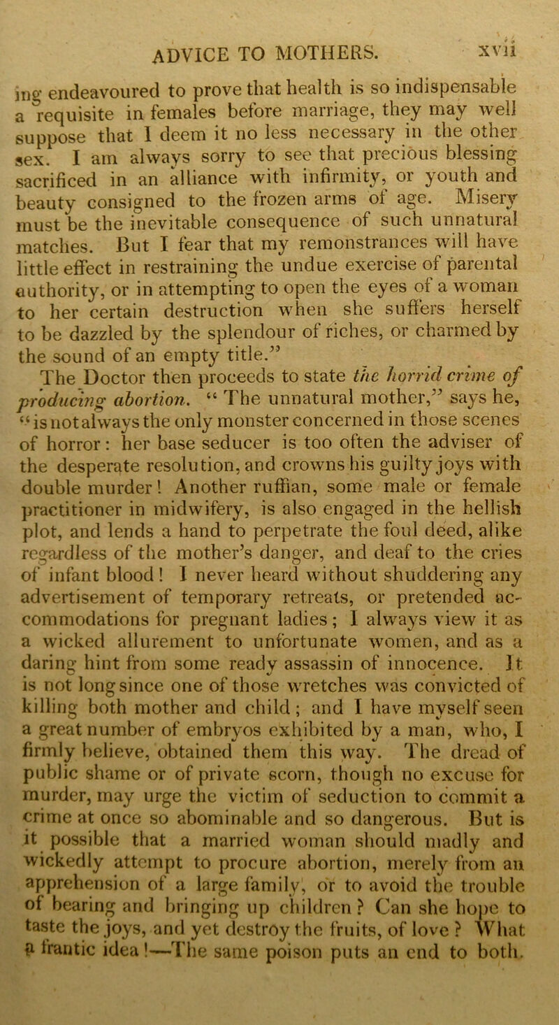 ]ng endeavoured to prove that health is so indispensable a Requisite in females before marriage, they may well suppose that 1 deem it no less necessary in the other sex I am always sorry to see that precious blessing sacrificed in an alliance with infirmity, or youth and beauty consigned to the frozen arms of age. Misery must be the inevitable consequence of such unnatural matches. But I fear that my remonstrances will have little effect in restraining the undue exercise of parental authority, or in attempting to open the eyes of a woman to her certain destruction when she suffers herself to be dazzled by the splendour of riches, or charmed by the sound of an empty title.” The Doctor then proceeds to state the horrid crime of producing abortion. “ The unnatural mother,” says he, “is not always the only monster concerned in those scenes of horror: her base seducer is too often the adviser of the desperate resolution, and crowns his guilty joys with double murder! Another ruffian, some male or female practitioner in midwifery, is also engaged in the hellish plot, and lends a hand to perpetrate the foul deed, alike regardless of the mother’s danger, and deaf to the cries of infant blood ! I never heard without shuddering any advertisement of temporary retreats, or pretended ac- commodations for pregnant ladies; I always view it as a wicked allurement to unfortunate women, and as a daring hint from some ready assassin of innocence. It is not long since one of those wretches was convicted of killing both mother and child; and I have myself seen a great number of embryos exhibited by a man, who, I firmly believe, obtained them this way. The dread of public shame or of private scorn, though no excuse for murder, may urge the victim of seduction to commit a crime at once so abominable and so dangerous. But is it possible that a married woman should madly and wickedly attempt to procure abortion, merely from an apprehension of a large family, or to avoid the trouble of bearing and bringing up children? Can she hope to taste the joys, and yet destroy the fruits, of love ? What £ frantic idea!—The same poison puts an end to both.