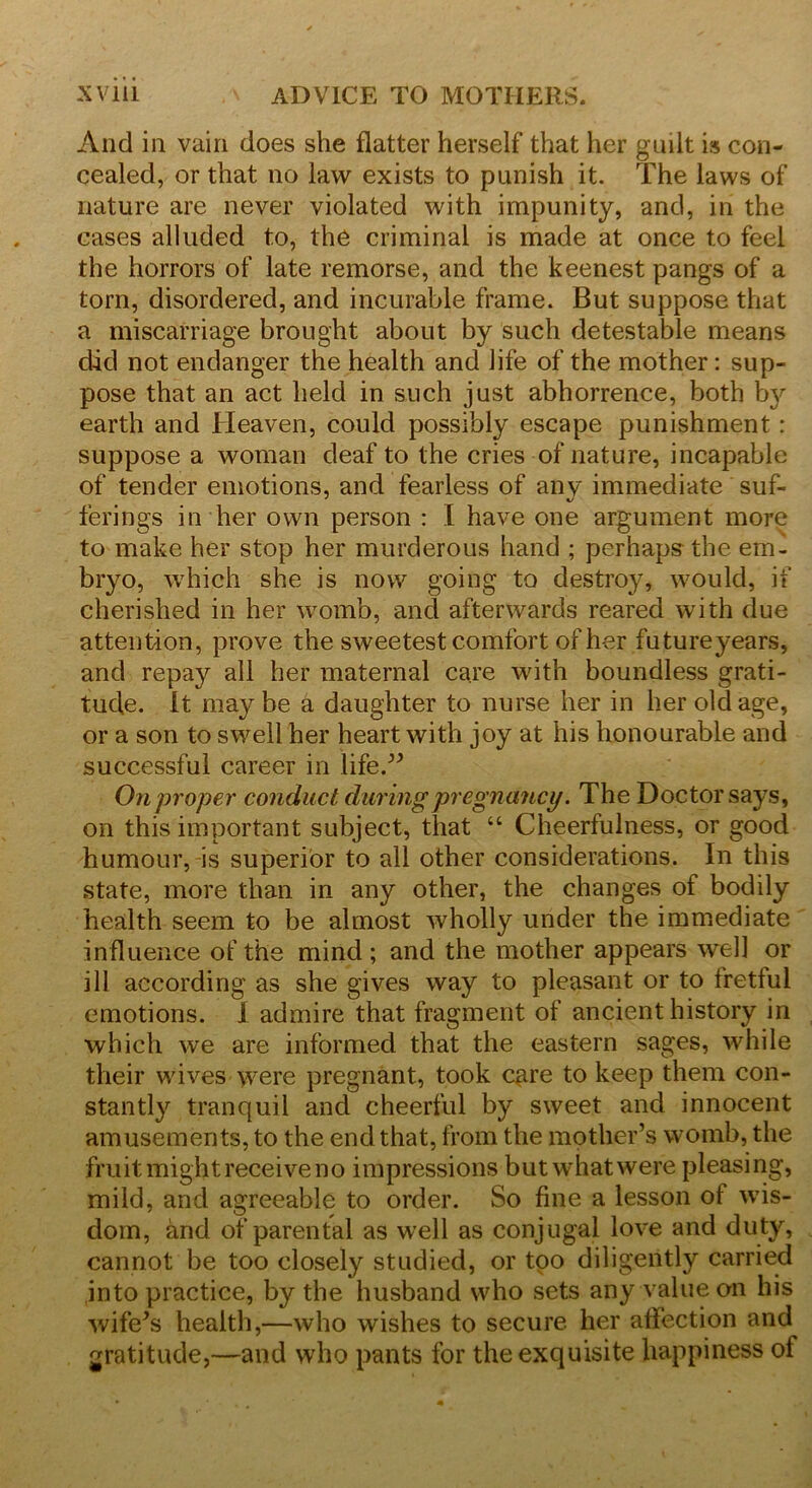 And in vain does she flatter herself that her guilt is con- cealed, or that no law exists to punish it. The laws of nature are never violated with impunity, and, in the cases alluded to, the criminal is made at once to feel the horrors of late remorse, and the keenest pangs of a torn, disordered, and incurable frame. But suppose that a miscarriage brought about by such detestable means did not endanger the health and life of the mother: sup- pose that an act held in such just abhorrence, both by earth and Heaven, could possibly escape punishment : suppose a woman deaf to the cries of nature, incapable of tender emotions, and fearless of any immediate suf- ferings in her own person : I have one argument more to make her stop her murderous hand ; perhaps the em- bryo, which she is now going to destroy, would, if cherished in her womb, and afterwards reared with due attention, prove the sweetest comfort of her future years, and repay all her maternal care with boundless grati- tude. It maybe a daughter to nurse her in her old age, or a son to swell her heart with joy at his honourable and successful career in life.” On proper conduct during pregnancy. The Doctor says, on this important subject, that “ Cheerfulness, or good humour, is superior to all other considerations. In this state, more than in any other, the changes of bodily health seem to be almost wholly under the immediate influence of the mind ; and the mother appears well or ill according as she gives way to pleasant or to fretful emotions. 1 admire that fragment of ancient history in which we are informed that the eastern sages, while their wives were pregnant, took qire to keep them con- stant^ tranquil and cheerful by sweet and innocent amusements, to the end that, from the mother’s womb, the fruit might receive no impressions but whatwere pleasing, mild, and agreeable to order. So fine a lesson of wis- dom, and of parental as well as conjugal love and duty, cannot be too closely studied, or too diligently carried into practice, by the husband who sets any value on his wife's health,—who wishes to secure her affection and gratitude,—and who pants for the exquisite happiness of