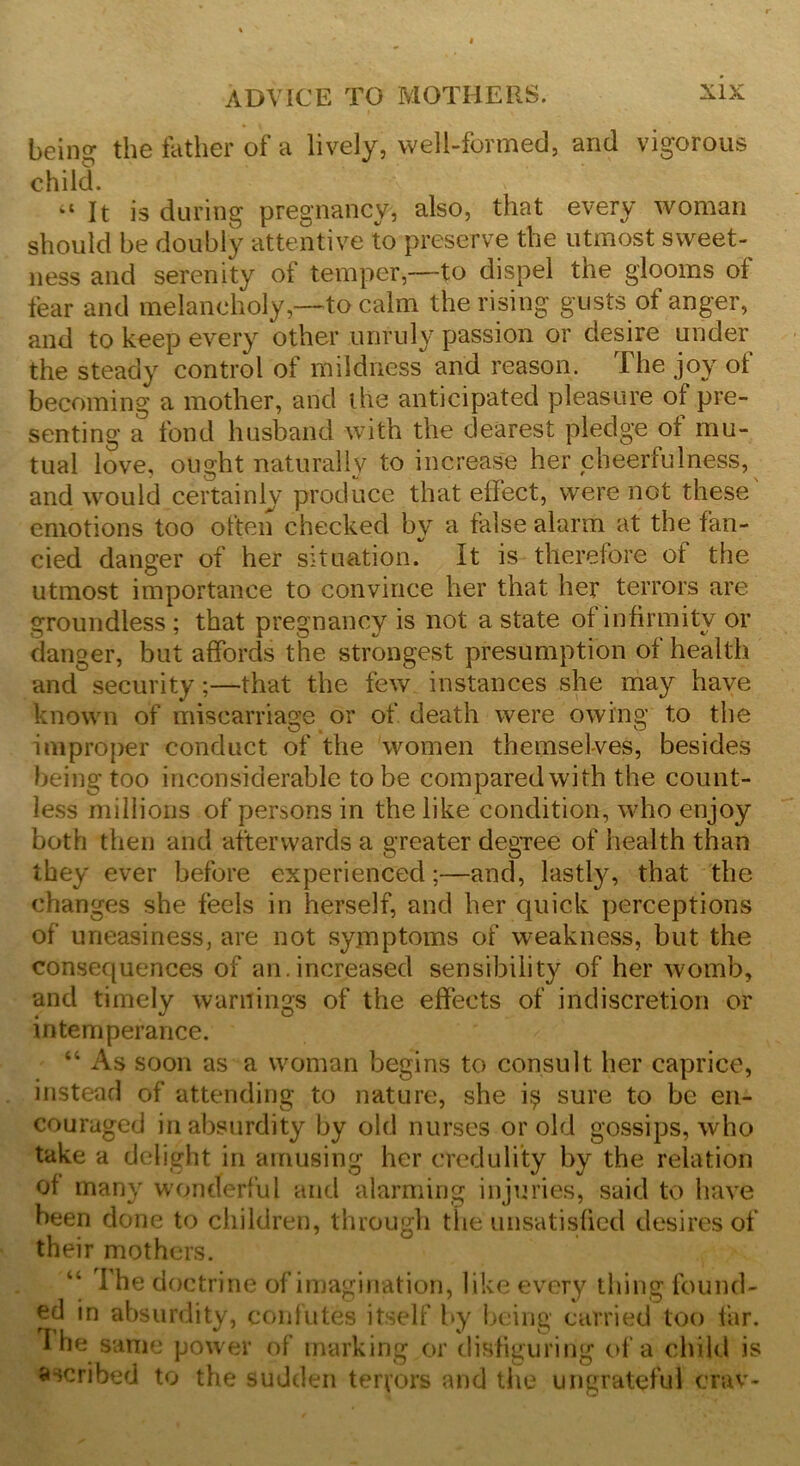 beino- the father of a lively, well-formed, and vigorous child. > “ It is during pregnancy, also, that every woman should be doubly attentive to preserve the utmost sweet- ness and serenity of temper,—to dispel the glooms of fear and melancholy,—to calm the rising gusts of anger, and to keep every other unruly passion or desire under the steady control of mildness and reason. The joy of becoming a mother, and the anticipated pleasure of pre- senting a fond husband with the dearest pledge oi mu- tual love, ought naturally to increase her cheerfulness, and would certainly produce that effect, were not these emotions too often checked by a false alarm at the fan- cied danger of her situation. It is therefore ot the utmost importance to convince her that her terrors are groundless ; that pregnancy is not a state of infirmity or danger, but affords the strongest presumption of health and security;—that the few instances she may have known of miscarriage or of death were owing to the improper conduct of the women themselves, besides being too inconsiderable to be compared with the count- less millions of persons in the like condition, who enjoy both then and afterwards a greater degree of health than they ever before experienced;—and, lastly, that the changes she feels in herself, and her quick perceptions of uneasiness, are not symptoms of weakness, but the consequences of an.increased sensibility of her womb, and timely warnings of the effects of indiscretion or intemperance. 44 As soon as a woman begins to consult her caprice, instead of attending to nature, she i$ sure to be en- couraged in absurdity by old nurses or old gossips, who take a delight in amusing her credulity by the relation of many wonderful and alarming injuries, said to have been done to children, through the unsatisfied desires of their mothers. 44 I he doctrine of imagination, like every thing found- ed in absurdity, confutes itself by being carried too far. l he same power of marking or disfiguring of a child is ascribed to the sudden terrors and the ungrateful crav-