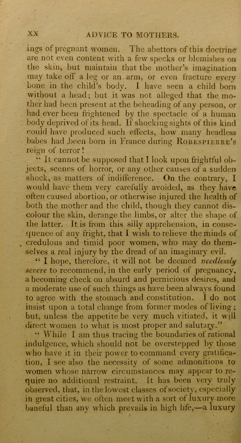 ings of pregnant women. The abettors of this doctrine are not even content with a few specks or blemishes on the skin, but maintain that the mother’s imagination may take off a leg or an arm, or even fracture eyery bone in the child’s body. I have seen a child bom without a head; but it was not alleged that the. mo- ther had been present at the beheading of any person, or had ever been frightened by the spectacle of a human body deprived of its head. If shocking sights of this kind could have produced such effects, how many headless babes had Teen born in France during Robespierre’s reign of terror! “ It cannot be supposed that I look upon frightful ob- jects, scenes of horror, or any other causes of a sudden shock, as matters of indifference. On the contrary, I would have them very carefully avoided, as they have often caused abortipn,or otherwise injured the health of both the mother and the child, though they cannot dis- colour the skin, derange the limbs, or alter the shape of the latter. It is from this silly apprehension, in conse- quence of any fright, that I wish to relieve the minds of . credulous and timid poor women, who may do them- selves a real injury by the dread of an imaginary evil. “ I hope, therefore, it will not be deemed needlessly severe to recommend, in the early period of pregnancy, a becoming check on absurd and pernicious desires, and a moderate use of such things as have been always found to agree with the stomach and constitution. I do not insist upon a total change from former modes of living ; but, unless the appetite be very much vitiated, it will direct women to what is most proper and salutary.” “ While I am thus tracing the boundaries of rational indulgence, which should not be overstepped by those who have it in their power to command every gratifica- tion, I see also the necessity of some admonitions to women whose narrow circumstances may appear to re- quire no additional restraint. It has been very truly observed, that, in the lowest classes of society, especially in great cities, we often meet with a sort of luxury more baneful than any which prevails in high life,—a luxury