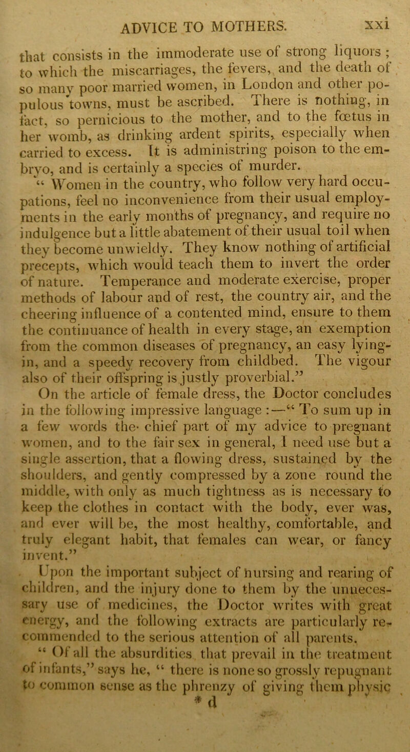 that consists in the immoderate use of strong liquors ; to which the miscarriages, the fevers, and the death of so many poor married women, in London and othei po- pulous towns, must be ascribed. There is nothing, in fact, so pernicious to the mother, and to the foetus in her womb, as drinking ardent spirits, especially when carried to excess. It is administring poison to the em- bryo, and is certainly a species ot murder. “ Women in the country, who follow very hard occu- pations, feel no inconvenience from their usual employ- ments in the early months of pregnancy, and require no indulgence but a little abatement of their usual toil when they become unwieldy. They know nothing of artificial precepts, which would teach them to invert the order of nature. Temperance and moderate exercise, proper methods of labour and of rest, the country air, and the cheering influence of a contented mind, ensure to them the continuance of health in every stage, an exemption from the common diseases of pregnancy, an easy lying- in, and a speedy recovery from childbed. The vigour also of their offspring is justly proverbial.” On the article of female dress, the Doctor concludes in the following impressive language :—“ To sum up in a few words the- chief part of my advice to pregnant women, and to the fair sex in general, I need use but a single assertion, that a flowing dress, sustained by the shoulders, and gently compressed by a zone round the middle, with only as much tightness as is necessary to keep the clothes in contact with the body, ever was, and ever will be, the most healthy, comfortable, and truly elegant habit, that females can wear, or fancy invent.” Upon the important subject of Pursing and rearing of children, and the injury done to them by the unneces- sary use of medicines, the Doctor writes with great energy, and the following extracts are particularly re- commended to the serious attention of all parents. “ Of all the absurdities that prevail in the treatment of infante,” says he, “ there is none so grossly repugnant to common sense as the phrenzy of giving them physic * d