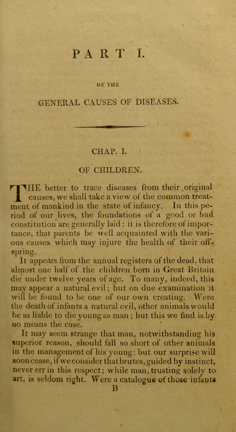 OF THE GENERAL CAUSES OF DISEASES. ■y “ ' CHAP. I. ' OF CHILDREN. * THE better to trace diseases from their original causes, we shall take a view of the common treat- ment of mankind in the state of infancy. In this pe- riod of our lives, the foundations of a good or bad constitution are generally laid : it is therefore of impor- tance, that parents be well acquainted with the vari- ous causes which may injure the health of their off- spring. It appears from the annual registers of the dead, that almost one half of the children born in Great Britain die under twelve years of age. To many, indeed, this may appear a natural evil; but on due examination it will be found to be one of our own creating. Were the death of infants a natural evil, other animals would be as liable to die young as man ; but this we find is by no means the case. It may seem strange that man, notwithstanding his superior reason, should fall so short of other animals in the management of his young: but our surprise will soon cease, ifweconsider thatbrutes, guided by instinct, never err in this respect; while man, trusting solely to art, is seldom right. Were a catalogue of those infants B