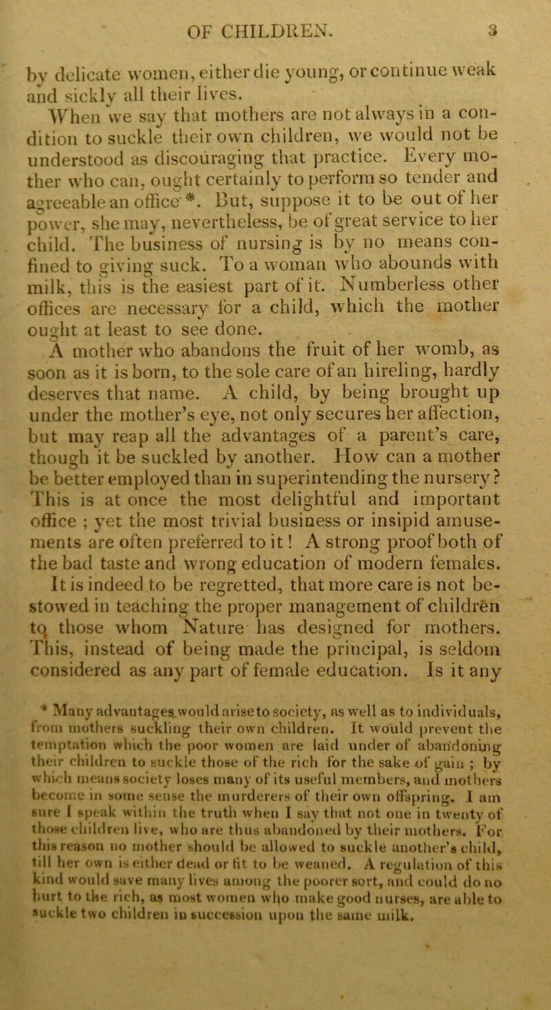 by delicate women, either die young, or continue weak and sickly all their lives. When vve say that mothers are not always in a con- dition to suckle their own children, we would not be understood as discouraging that practice. Every mo- ther who can, ought certainly to perform so tender and agreeable an office'*. But, suppose it to be out of her power, she may, nevertheless, be of great service to her child. The business of nursing is by no means con- fined to giving suck. To a woman who abounds with milk, this is the easiest part of it. Numberless other offices are necessary for a child, which the mother ought at least to see done. A mother who abandons the fruit of her womb, as soon as it is born, to the sole care of an hireling, hardly deserves that name. A child, by being brought up under the mother’s eye, not only secures her affection, but may reap all the advantages of a parent’s care, though it be suckled by another. How can a mother be better employed than in superintending the nursery ? This is at once the most delightful and important office ; yet the most trivial business or insipid amuse- ments are often preferred to it! A strong proof both of the bad taste and wrong education of modern females. It is indeed to be regretted, that more care is not be- stowed in teaching the proper management of children to those whom Nature has designed for mothers. This, instead of being made the principal, is seldom considered as any part of female education. Is it any * Many advautages._wot.ild ariseto society, as well as to individuals, from mothers suckling their own children. It would prevent the temptation which the poor women are laid under of abandoning their children to suckle those of the rich for the sake of gain ; by which means society loses many of its useful members, and mothers become in some sense the murderers of their own offspring. I am sure 1 speak within the truth when I say that not one in twenty of those children live, who are thus abandoned by their mothers. For this reason no mother should be allowed to suckle another’s child, till her own is either dead or tit to be weaned. A regulation of this kind would save many lives among the poorer sort, and could do no hurt to the rich, as most women wl^o make good nurses, are able to suckle two children in succession upon the same milk.