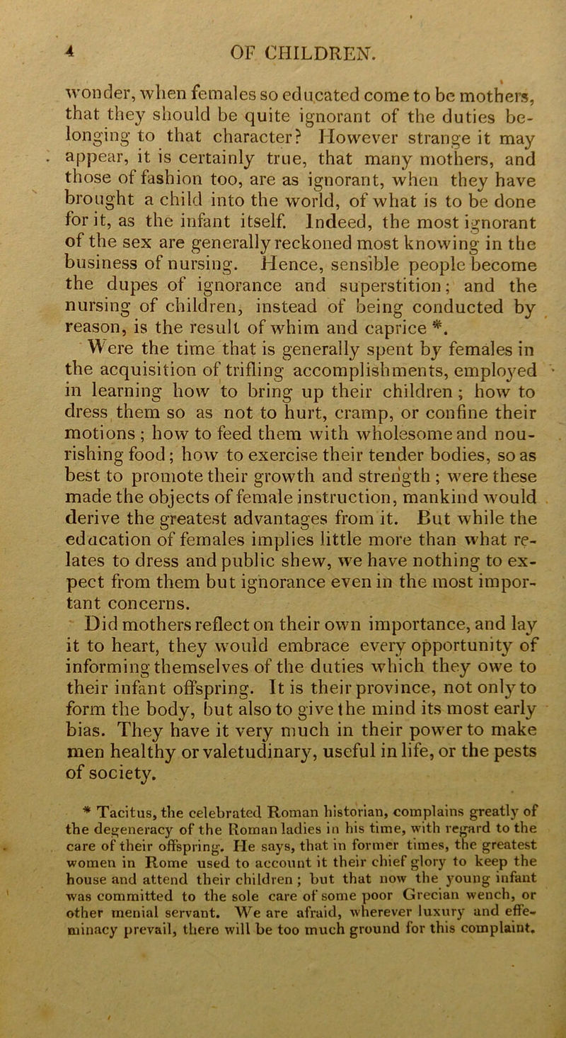 wonder, when females so educated come to be mothers, that they should be quite ignorant of the duties be- longing to that character? However strange it may appear, it is certainly true, that many mothers, and those of fashion too, are as ignorant, when they have brought a child into the world, of what is to be done for it, as the infant itself. Indeed, the most ignorant of the sex are generally reckoned most knowing in the business of nursing. Hence, sensible people become the dupes of ignorance and superstition; and the nursing of children, instead of being conducted by reason, is the result of whim and caprice *. W ere the time that is generally spent by females in the acquisition of trifling accomplishments, employed in learning how to bring up their children ; how to dress them so as not to hurt, cramp, or confine their motions ; how to feed them with wholesome and nou- rishing food; how to exercise their tender bodies, so as best to promote their growth and strength ; were these made the objects of female instruction, mankind would derive the greatest advantages from it. But while the education of females implies little more than what re- lates to dress and public shew, we have nothing to ex- pect from them but ignorance even in the most impor- tant concerns. Did mothers reflect on their own importance, and lay it to heart, they would embrace every opportunity of informing themselves of the duties which they owe to their infant offspring. It is their province, not only to form the body, but also to give the mind its most early bias. They have it very much in their power to make men healthy or valetudinary, useful in life, or the pests of society. * Tacitus, the celebrated Roman historian, complains greatly of the degeneracy of the Roman ladies in his time, with regard to the care of their offspring. He says, that in former times, the greatest women in Rome used to account it their chief glory to keep the house and attend their children ; but that now the young infant was committed to the sole care of some poor Grecian wench, or other menial servant. We are afraid, wherever luxury and effe- minacy prevail, there will be too much ground lor this complaint.