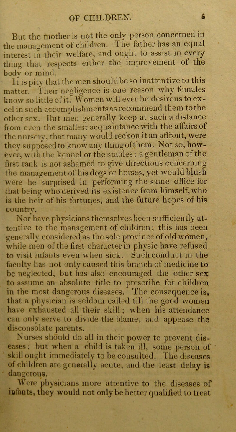 But the mother is not the only person concerned in the management of children. The father has an equal interest in their welfare, and ought to assist in every thing that respects either the improvement of the body or mind. It is pity that the men shouldbeso inattentive to this matter, their negligence is one reason why females know so little of it. W omen will ever be desirous to ex- cel in such accomplishments as recommend them to the other sex. But men generally keep at such a distance from even the smallest acquaintance with the affairs of the nursery, that many would reckon it an affront, were they supposed to know any thingofthem. Not so, how- ever, with the kennel or the stables; a gentleman of the first rank is not ashamed to give directions concerning the management of his dogs or horses, yet would blush were he surprised in performing the same office for that being who derived its existence from himself, who is the heir of his fortunes, and the future hopes of his country. Nor have physicians themselves been sufficiently at- tentive to the management of children; this has been generally considered as the sole province of old women, while men of the first character in physic have refused to visit infants even when sick. Such conduct in the faculty has not only caused this branch of medicine to be neglected, but has also encouraged the other sex to assume an absolute title to prescribe for children in the most dangerous diseases. The consequence is, that a physician is seldom called till the good women have exhausted all their skill; when his attendance can only serve to divide the blame, and appease the disconsolate parents. Nurses should do all in their power to prevent dis- eases; but when a child is taken ill, some person of skill ought immediately to be consulted. The diseases of children are generally acute, and the least delay is ' dangerous. Were physicians more attentive to the diseases of iufants, they would not only be better qualified to treat