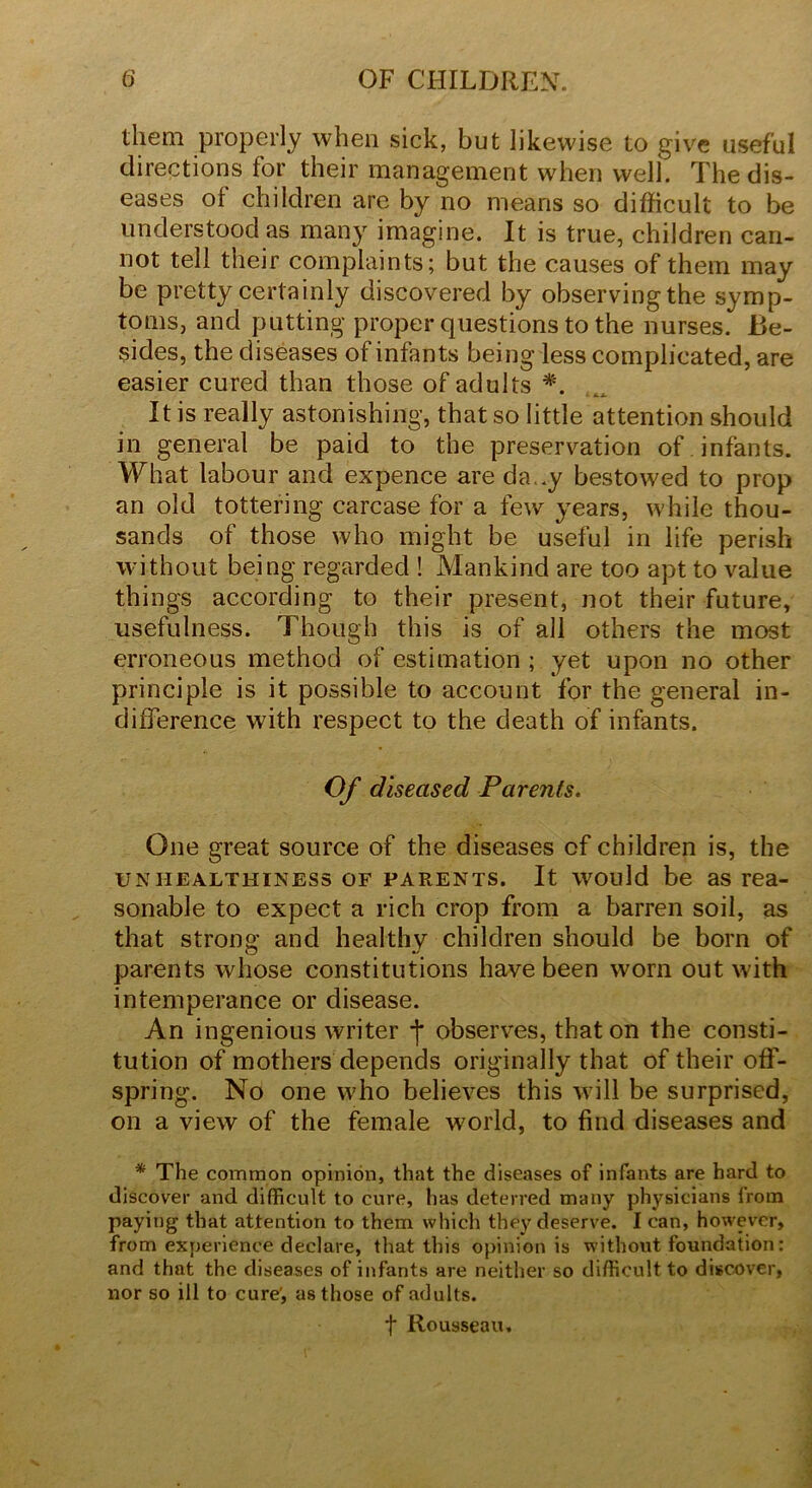 them properly when sick, but likewise to give useful directions for their management when well. The dis- eases of children are by no means so difficult to be understood as many imagine. It is true, children can- not tell their complaints; but the causes of them may be pretty certainly discovered by observing the symp- toms, and putting proper questions to the nurses. Be- sides, the diseases of infants being less complicated, are easier cured than those of adults *. It is really astonishing, that so little attention should in general be paid to the preservation of infants. What labour and expence are da..y bestowed to prop an old tottering carcase for a few years, while thou- sands of those who might be useful in life perish without being regarded ! Mankind are too apt to value things according to their present, not their future, usefulness. Though this is of all others the most erroneous method of estimation ; yet upon no other principle is it possible to account for the general in- difference with respect to the death of infants. Of diseased Parents. One great source of the diseases of children is, the unhealthiness of parents. It would be as rea- sonable to expect a rich crop from a barren soil, as that strong and healthy children should be born of parents whose constitutions have been worn out with intemperance or disease. An ingenious writer j* observes, that on the consti- tution of mothers depends originally that of their off- spring. No one who believes this will be surprised, on a view of the female world, to find diseases and * The common opinion, that the diseases of infants are hard to discover and difficult to cure, has deterred many physicians from paying that attention to them which they deserve. I can, however, from experience declare, that this opinion is without foundation: and that the diseases of infants are neither so difficult to discover, nor so ill to cure', as those of adults. f Rousseau,