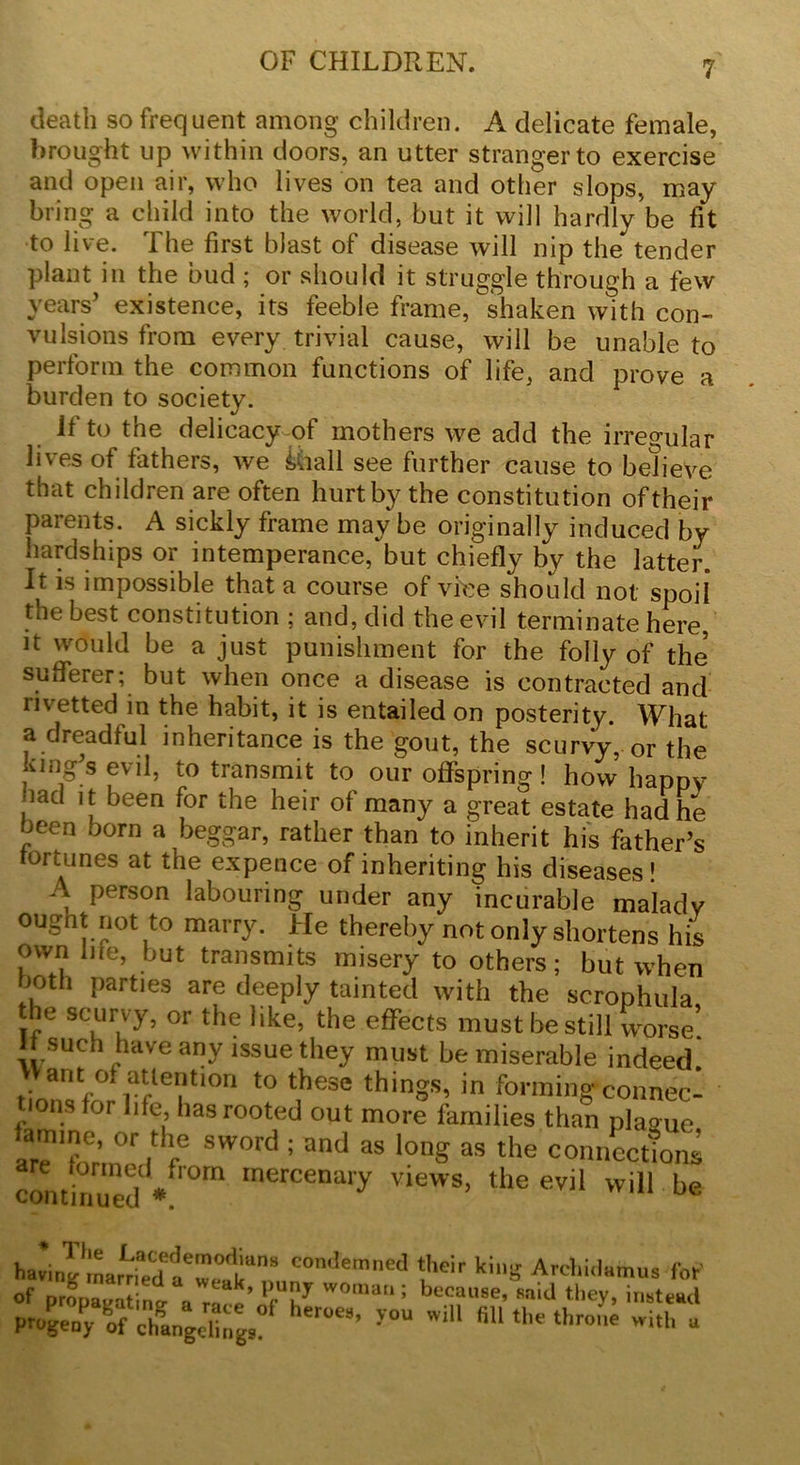 death so frequent among children. A delicate female, brought up within doors, an utter stranger to exercise and open air, who lives on tea and other slops, may bring a child into the world, but it will hardly be fit to live. The first blast of disease will nip the tender plant in the bud ; or should it struggle through a few years’ existence, its feeble frame, shaken with con- vulsions from every trivial cause, will be unable to perform the common functions of life, and prove a burden to society. if to the delicacy of mothers we add the irregular lives of fathers, we Miall see further cause to believe that children are often hurt by the constitution oftheir parents. A sickly frame may be originally induced by hardships or intemperance, but chiefly by the latter. It is impossible that a course of vice should not spoil the best constitution ; and, did the evil terminate here, it would be a just punishment for the folly of the sufferer; but when once a disease is contracted and nvetted in the habit, it is entailed on posterity. What a dreadful inheritance is the gout, the scurvy, or the king’s evil, to transmit to our offspring! how happy nad it been for the heir of many a great estate had he been born a beggar, rather than to inherit his father’s fortunes at the expence of inheriting his diseases’ A person labouring under any incurable malady ought not to marry. He thereby not only shortens his own life, but transmits misery to others; but when both parties are deeply tainted with the scrophula the scurvy, or the like, the effects must be still worse! If such have any issue they must be miserable indeed. ant of attention to these things, in forming connec- ons for life, has rooted out more families than plague aTformT fe SW°rC'; and 38 lonS as the connection^ continued « rnerCenar>' views> the evil will be Win?'martediT«li“n,S COm,eraned ki“S Ardmlamus for' of propagating a ra^e’nfT* W°ma ; ^use, said they, instead ff chga„gdingS “er0eS’ ^ W,'‘ KU th wit1' «