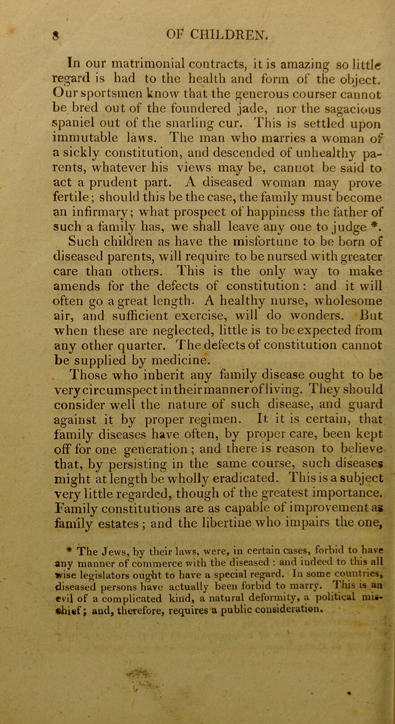 In our matrimonial contracts, it is amazing so little regard is had to the health and form of the object. Our sportsmen know that the generous courser cannot be bred out of the foundered jade, nor the sagacious spaniel out of the snarling cur. This is settled upon immutable laws. The man who marries a woman of a sickly constitution, and descended of unhealthy pa- rents, whatever his views may be, cannot be said to act a prudent part. A diseased woman may prove fertile; should this be the case, the family must become an infirmary; what prospect of happiness the father of such a family has, we shall leave any one to judge *. Such children as have the misfortune to be born of diseased parents, will require to be nursed with greater care than others. This is the only way to make amends for the defects of constitution : and it will often go a great length. A healthy nurse, wholesome air, and sufficient exercise, will do wonders. But when these are neglected, little is to be expected from any other quarter. The defects of constitution cannot be supplied by medicine. Those who inherit any family disease ought to be very circumspect intheirmannerofliving. They should consider well the nature of such disease, and guard against it by proper regimen. It it is certain, that family diseases have often, by proper care, been kept off for one generation ; and there is reason to believe that, by persisting in the same course, such diseases might at length be wholly eradicated. This is a subject very little regarded, though of the greatest importance. Family constitutions are as capable of improvement as family estates ; and the libertine who impairs the one, * The Jews, by their laws, were, in certain cases, forbid to have any manner of commerce with the diseased : and indeed to this all wise legislators ought to have a special regard. In some countries, diseased persons have actually been forbid to marry. 1 his is an evil of a complicated kind, a natural deformity, a political mis- chief; and, therefore, requires a public consideration.