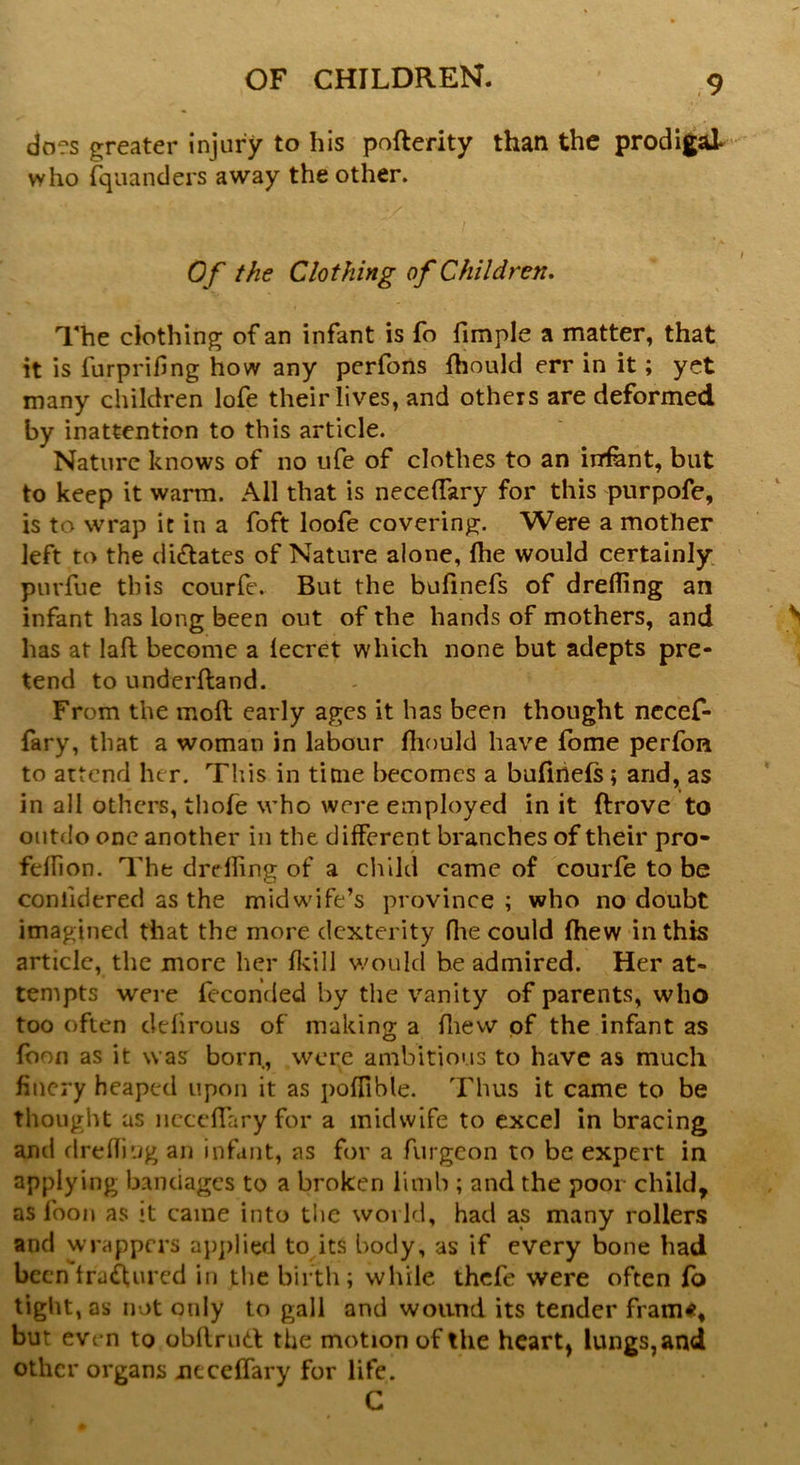 does greater injury to his poflerity than the prodigal who fquanders away the other. Of the Clothing of Children. The clothing of an infant is fo fimple a matter, that it is furprifing how any perfons fhould err in it; yet many children lofe their lives, and others are deformed by inattention to this article. Nature knows of no ufe of clothes to an infant, but to keep it warm. All that is neceffary for this purpofe, is to wrap it in a foft loofe covering. Were a mother left to the dilates of Nature alone, fhe would certainly purfue this courfe. But the bufinefs of dreffing an infant has long been out of the hands of mothers, and has at laft become a lecret which none but adepts pre- tend to underfland. From the moll early ages it has been thought necef- fary, that a woman in labour fhould have fome perfon to attend her. This in time becomes a bufinefs; arid, as in all others, thofe who were employed in it drove to outdo one another in the different branches of their pro- fellion. The dreffing of a child came of courfe to be coniidered as the midwife’s province ; who no doubt imagined that the more dexterity ffie could fhew in this article, the more her fkill would be admired. Her at- tempts were feconded by the vanity of parents, who too often defirous of making a ffiew of the infant as loon as it was born, were ambitious to have as much fiucry heaped upon it as polfible. Thus it came to be thought as neceffary for a midwife to excel in bracing and dreffing an infant, as for a furgeon to be expert in applying bandages to a broken limb ; and the poor child, as foon as it came into the world, had as many rollers and wrappers applied to its body, as if every bone had been trailurcd in the birth; while thefe were often lb tight, as not only to gall and wound its tender fram«, but even to obllmd the motion of the heart* lungs, and other organs neceffary for life. C