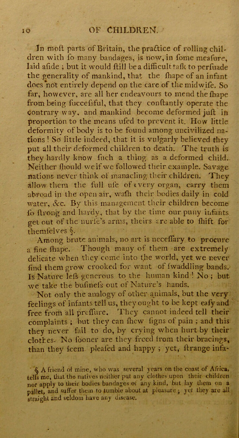 In moft parts of Britain, the praflice of rolling chil- dren with fo many bandages, is now, in fome meafure, laid afide ; but it would (till be a difficult talk to perfuade the generality of mankind, that the fhape of an infant does not entirely depend on the care of the midwife. So far, however, are all her endeavours to mend thelhape from being fuccefsful, that they conftantly operate the contrary way. and mankind become deformed juft in proportion to the means ufed to prevent it. How little deformity of body is to be found among uncivilized na- tions ! So little indeed, that it is vulgarly believed they put all their deformed children to death. The truth is they hardly know fuch a thing as a deformed child. Neither ffiould we if we followed their example. Savage nations never think of manacling their children. They allow them the full ule of every organ, carry them abroad in the open air, wafh their bodies daily in cold water, See. By this management their children become fo ftrong and hardy, that by the time our puny infants get out of the nurie’s arms, theirs are able to ffiift for themfelves §. Among brute animals, no art is neceffary to procure a fine fhape. Though many of them are extremely delicate when they come into the world, yet we never find them grow crooked for want of fwacklling bands. Is Nature lefs generous to the human kind ! No ; but we take the bufinels out of Nature’s hands. Not only the analogy of other a.nimals, but the very feelings of infants tell us, they ought to be kept eafy and free from all prdTure, They cannot indeed tell their complaints ; but they can fhew figns of pain ; and this they never fail to do, by crying when hurt by their clothes. No fooner are they freed from their bracings, than they feem pleafed and happy ; yet, ftrange infa- * \ § A friend of mine, who was several years on the coast of Africa, tells me, that the natives neither put any clothes upon their children nor apply to their bodies bandages oi any kind, but lay them on a pallet, and suffer them to tumble about at pleasure j yet they are all straight and seldom have any disease.