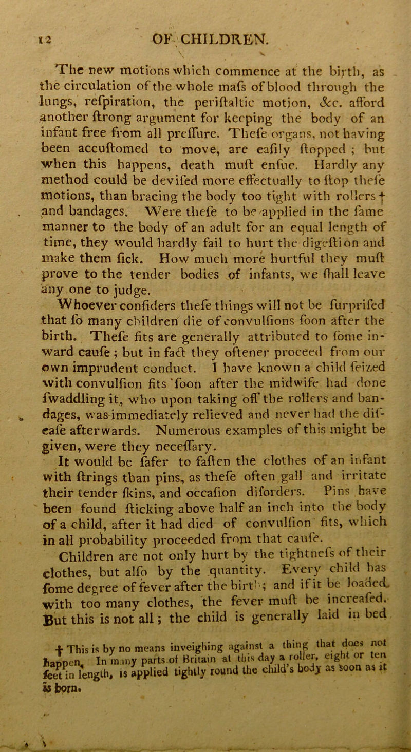 \ , v The new motions which commence at the birth, as the circulation of the whole mafs of blood through the lungs, refpiration, the periflaltic motion, See. afford another flrong argument for keeping the body of an infant free from all preffure. Thefe organs, not having been accuflomed to move, are eafily flopped ; but when this happens, death muff enfue. Hardly any method could be deviled more effectually to Hop thefe motions, than bracing the body too tight with rollers | and bandages. Were thefe to be applied in the fame manner to the body of an adult for an equal length of time, they would hardly fail to hurt the digeflion and make them fick. How much more hurtful they muff prove to the tender bodies of infants, we fhall leave any one to judge. Whoever confiders thefe things will not be furprifed that l'o many children die of convulfions foon after the birth. Thefe fits are generally attributed to fome in- ward caufe ; but in faff they oftener proceed from our own imprudent conduct. I have known a child feized with convulfion fits Toon after the midwife had done Twaddling it, who upon taking off the rollers and ban- dages, was immediately relieved and never had the dif- cafe afterwards. Numerous examples of this might be given, were they necelTary. It would be fafer to fallen the clothes of an infant with firings than pins, as thefe often gall and irritate their tender fkins, and occafion diforders. Pins have been found flicking above half an inch into the body of a child, after it had died of convulfion fits, which in all probability proceeded from that caufe. Children are not only hurt by the tightnefs of their clothes, but alfo by the quantity. Every child has fome degree of fever after the birth; and if it be loaded, with too many clothes, the fever mull be incieafed. But this is not all; the child is generally laid in bed f This is by no means inveighing against a thing that does not Jiannen. In m my parts of Britain at this day a roller, eight or ten Una-Lh. is applied tightly round the child s body as Soon as it feet in length, is applied tightly is born.