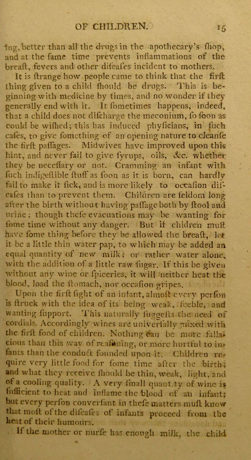 r5 ing, better than all the drugs in the apothecary’s (hop, and at the fame time prevents inflammations of the bread, fevers ancl other difeafes incident to mothers. It is ftrange how people came to think that the firfl: thing given to a child fhonld be drugs. This is be- ginning with medicine by times, and no wonder if they generally end with it. It fometimes happens, indeed, that a child does not difeharge the meconium, fo fooo as could be wiflied; this has induced phyficians, in fuch cafes, to give fomething of an opening nature to cieanfe the firfl paflages. Midwives have improved upon this hint, and never fail to give fyrups, oils, Sec. whether they be neceflary or not. Cramming an infant with fuch indigeflible fluff as foon as it is born, can hardly fail to make it flek, and is more likely to occafion difl- ea fes than to prevent them. Children are feldom long after the birth without having paflageboth by ftool and urine; though thefe evacuations may be wanting for Aome time without any danger. But if chidren mu ft have Aome thing before they be allowed the bread, let it be a little thin water pap, to which may be added an equal quantity of new milk; or rather water alone, with the addition of a little raw fugar. If this be given without any wine or fpiceries, it will neither heat the blood, load the ftomach, nor occafion gripes. Upon the firfl fight of an infant, almoft every perfon is flruck with the idea of its' being weak, feeble, and wanting fupport. This naturally luggefls the need of cordials. Accordingly wines are univerfally mixed with the firfl food of children. Nothing can be more fallal cions than this .wav of rea&ning, or more hurtful to in- fants than the conduct founded upon it. Children re- quire very little food for fome time after the birth; and what they receive fhonld be thin, weak, light, and of a cooling quality. A very flmall quant.ty of wine is fufficient to heat and inflame the blood of an infant; but every perfon converfant in thefe matters mufl know that moft of the difeafes of infants proceed from the heat of their humours. If the mother or nurfe has enough milk, the child